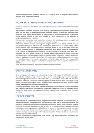 Telecom Italia Group
Consolidated Financial Statements
Note 2
Accounting policies 190
Dividends payable to third parties are reported as a change in equity in the year in which they are
approved by the shareholders' meeting.
INCOME TAX EXPENSE (CURRENT AND DEFERRED)
Income tax expense includes all taxes calculated on the basis of the taxable income of the companies of
the Group.
The income tax expense is recognized in the separate consolidated income statement, except to the
extent that they relate to items directly charged or credited to equity, in which case the related tax is
recognized in the relevant equity reserves. In the Statement of comprehensive income, the amount of
income expense relating to each item included as "Other components of the Statement of
comprehensive income" is indicated.
The income tax expense that could arise on the remittance of a subsidiary's retained earnings is only
recognized where there is the actual intention to remit such earnings.
Deferred tax liabilities / assets are recognized using the "Balance sheet liability method". They are
calculated on all temporary differences that arise between the tax base of an asset or liability and the
carrying amounts in the consolidated financial statements, except for non tax-deductible goodwill and
for those differences related to investments in subsidiaries which will not reverse in the foreseeable
future. Deferred tax assets relating to unused tax loss carry-forwards are recognized to the extent that it
is probable that future taxable income will be available against which they can be utilized. Current and
deferred tax assets and liabilities are offset when the income taxes are levied by the same tax authority
and there is a legally enforceable right of offset. Deferred tax assets and liabilities are determined based
on enacted tax rates in the respective jurisdictions in which the Group operates that are expected to
apply to taxable income in the years in which those temporary differences are expected to be recovered
or settled.
Taxes, other than income taxes, are included in "Other operating expenses".
EARNINGS PER SHARE
Basic earnings per ordinary share is calculated by dividing the Group's profit attributable to ordinary
shares by the weighted average number of ordinary shares outstanding during the year, including the
shares relating to the bond issued in November 2013 by Telecom Italia Finance S.A. with mandatory
conversion to Telecom Italia shares and excluding treasury shares. Similarly, basic earnings per savings
share is calculated by dividing the Group's profit attributable to savings shares by the weighted average
number of savings shares outstanding during the year.
For diluted earnings per ordinary share, the weighted average number of shares outstanding during the
year is adjusted by all dilutive potential shares (for example, the exercise of rights on shares with dilutive
effects). The Group profit is also adjusted to reflect the impact of these transactions net of the related
tax effects.
USE OF ESTIMATES
The preparation of consolidated financial statements and related disclosure in conformity with IFRS
requires management to make estimates and assumptions based also on subjective judgments, past
experience and assumptions considered reasonable and realistic in relation to the information known at
the time of the estimate. Such estimates have an effect on the reported amount of assets and liabilities
and disclosure of contingent assets and liabilities at the date of the financial statements, as well as the
amount of revenues and costs during the year. Actual results could differ, even significantly, from those
estimates owing to possible changes in the factors considered in the determination of such estimates.
Estimates are reviewed periodically.
The most important accounting estimates which require a high degree of subjective assumptions and
judgments are detailed below.
 