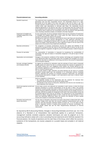 Telecom Italia Group
Consolidated Financial Statements
Note 2
Accounting policies 191
Financial statement area Accounting estimates
Goodwill impairment The impairment test on goodwill is carried out by comparing the carrying amount of cash-
generating units and their recoverable amount. The recoverable amount of a cash-
generating unit is the higher of fair value, less costs to sell, and its value in use. This
complex valuation process entails the use of methods such as the discounted cash flow
method which uses assumptions to estimate cash flows. The recoverable amount
depends significantly on the discount rate used in the discounted cash flow model as well
as the expected future cash flows and the growth rate used for the extrapolation. The key
assumptions used to determine the recoverable amount for the different cash generating
units, including a sensitivity analysis, are detailed in the Note "Goodwill".
Impairment of tangible and
intangible assets with a finite
useful life
At every closing date, the Group assesses whether there are any indications of impairment
of intangible and tangible assets with a finite useful life. Both internal and external
sources of information are used for this purpose.
Identifying the impairment indicators, estimating the future cash flows and calculating the
fair value of each asset requires Management to make significant estimates and
assumptions in calculating the discount rate to be used, and the useful life and residual
value of the assets. These estimates can have a significant impact on the fair value of the
assets and on the amount of any impairment write-downs.
Business combinations The recognition of business combinations requires that assets and liabilities of the
acquiree be recorded at their fair value at the acquisition date of control, as well as the
possible recognition of goodwill, through the use of a complex process in determining such
values.
Provision for bad debts The recoverability of receivables is measured by considering the uncollectibility of
receivables, their age and losses on receivables recognized in the past by type of similar
receivables.
Depreciation and amortization Changes in the economic conditions of the markets, technology and competitive forces
could significantly affect the estimated useful lives of tangible and intangible non-current
assets and may lead to a difference in the timing, and thus on the amount of depreciation
and amortization expense.
Accruals, contingent liabilities
and employee benefits
As regards the provisions for restoration costs the estimate of future costs to dismantle
tangible assets and restore the site is a complex process that requires an assessment of
the liability arising from such obligations which seldom are entirely defined by law,
administrative regulations or contract clauses and which normally are to be complied with
after an interval of several years.
The accruals related to legal, arbitration and fiscal disputes are the result of a complex
estimation process based upon the probability of an unfavorable outcome. Employee
benefits, especially the provision for employee severance indemnities, are calculated
using actuarial assumptions; changes in such assumptions could have a material impact
on such liabilities.
Revenues Revenue recognition is influenced by:
• the expected duration of the relationship with the customer for revenues from
telephone service activations (as well as the related costs);
• the estimate of the amount of discounts, allowances and returns to be recorded as a
direct deduction from revenues.
Income tax expense (current and
deferred)
Income taxes (current and deferred) are calculated in each country in which the Group
operates according to a prudent interpretation of the tax laws in effect. This process
sometimes involves complex estimates to determine taxable income and deductible and
taxable temporary differences between the carrying amounts and the taxable amounts. In
particular, deferred tax assets are recognized to the extent that future taxable income will
be available against which they can be utilized. The measurement of the recoverability of
deferred tax assets, recognized based on both unused tax loss carry-forwards to future
years and deductible differences, takes into account the estimate of future taxable
income and is based on conservative tax planning.
Derivative instruments and
equity instruments
The fair value of derivative instruments and equity instruments is determined both using
valuation models which also take into account subjective measurements such as, for
example, cash flow estimates, expected volatility of prices, etc., or on the basis of either
prices in regulated markets or quoted prices provided by financial counterparts. For
further details, please also see the Note "Supplementary disclosures on financial
instruments".
As required by IAS 8 (Accounting Policies, Changes in Accounting Estimates and Errors) par. 10, in the
absence of a Standard or an Interpretation that specifically applies to a particular transaction,
management carefully considers subjective valuation techniques and uses its judgment as to the
accounting methods to adopt with a view to providing financial statements which faithfully represent the
financial position, the results of operations and the cash flows of the Group, which reflect the economic
substance of the transactions, are neutral, prepared on a prudent basis and complete in all material
respects.
 