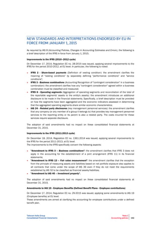 Telecom Italia Group
Consolidated Financial Statements
Note 2
Accounting policies 192
NEW STANDARDS AND INTERPRETATIONS ENDORSED BY EU IN
FORCE FROM JANUARY 1, 2015
As required by IAS 8 (Accounting Policies, Changes in Accounting Estimates and Errors), the following is
a brief description of the IFRS in force from January 1, 2015.
Improvements to the IFRS (2010–2012 cycle)
On December 17, 2014, Regulation EC no. 28-2015 was issued, applying several improvements to the
IFRS for the period 2010-2012, at EU level. In particular, the following is noted:
• IFRS 2 - Share-based payments (Definition of vesting condition): the amendment clarifies the
meaning of "vesting conditions" by separately defining "performance conditions" and "service
conditions";
• IFRS 3 - Business combinations (Accounting Recognition of "contingent consideration" in a business
combination): the amendment clarifies how any "contingent consideration" agreed within a business
combination must be classified and measured;
• IFRS 8 - Operating segments (Aggregation of operating segments and reconciliation of the total of
the reportable segments' assets to the entity's assets): the amendment introduces an additional
disclosure to be made in the financial statements. Specifically, a brief description must be provided
on how the segments have been aggregated and the economic indicators assessed in determining
that the aggregated operating segments share similar economic characteristics;
• IAS 24 - Related party disclosures (key management personnel services): the amendment clarifies
that any company (or any member of a group it belongs to) that provides key management personnel
services to the reporting entity or its parent is also a related party. The costs incurred for these
services require separate disclosure.
The adoption of said amendments had no impact on these consolidated financial statements at
December 31, 2015.
Improvements to the IFRS (2011-2013 cycle)
On December 18, 2014, Regulation EC no. 1361-2014 was issued, applying several improvements to
the IFRS for the period 2011-2013, at EU level.
The improvements to the IFRS specifically concern the following aspects:
• "Amendment to IFRS 3 – Business combinations": the amendment clarifies that IFRS 3 does not
apply in the accounting for the establishment of a joint arrangement (IFRS 11) in its financial
statements;
• "Amendment to IFRS 13 – Fair value measurement": the amendment clarifies that the exception
from the principle of measuring assets and liabilities based on net portfolio exposure also applies to
all contracts that come under the scope of IAS 39 even if they do not meet the requirements
established by IAS 32 to be classified as financial assets/liabilities;
• "Amendment to IAS 40 – Investment property".
The adoption of said amendments had no impact on these consolidated financial statements at
December 31, 2015.
Amendments to IAS 19 - Employee Benefits (Defined Benefit Plans - Employee contributions)
On December 17, 2014, Regulation EC no. 29-2015 was issued, applying some amendments to IAS 19
(Employee benefits) at EU level.
These amendments are aimed at clarifying the accounting for employee contributions under a defined
benefit plan.
 