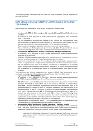 Telecom Italia Group
Consolidated Financial Statements
Note 2
Accounting policies 193
The adoption of said amendments had no impact on these consolidated financial statements at
December 31, 2015.
NEW STANDARDS AND INTERPRETATIONS ISSUED BY IASB NOT
YET IN FORCE
New Standards and Interpretations issued by IASB not yet in force are listed below.
• Amendments to IFRS 11 (Joint Arrangements): Accounting for acquisitions of interests in joint
operations
On November 24, 2015, Regulation EC 2015/2173 was issued, applying some minor amendments
to IAS 11 at EU level.
IFRS 11 addresses the accounting for interests in Joint Ventures and Joint Operations. These
amendments add new guidance on how to account for the acquisition of an interest in a Joint
Operation that constitutes a business (as defined in IFRS 3 - Business Combinations).
These amendments specify the appropriate accounting treatment for such acquisitions.
The amendments are effective prospectively from January 1, 2016. These amendments are not
expected to have a significant effect on the consolidated financial statements of the Group.
• Amendments to IAS 16 (Property, Plant and Equipment) and IAS 38 (Intangible Assets)
On December 2, 2015, Regulation EC 2015/2231 was issued, applying some minor amendments to
IAS 16 and IAS 38 at EU level.
IAS 16 and IAS 38 both establish the principle of the expected pattern of consumption of the future
economic benefits of an asset as the basis for depreciation and amortization.
The amendment clarifies that the use of revenue-based methods to calculate the depreciation of an
asset is not appropriate. For intangible assets, this indication is considered as a relative assumption,
that may only be overcome in one of the following circumstances: (i) the right to use an intangible
asset is related to the achievement of a set revenue threshold; or (ii) when it can be demonstrated
that the generation of the revenues and the use of the economic benefits of the asset are highly
correlated.
The amendments are effective prospectively from January 1, 2016. These amendments are not
expected to have a significant effect on the consolidated financial statements of the Group.
• Improvements to the IFRS (2012-2014 cycle)
On December 15, 2015, Regulation EC 2015/2343 was issued, applying several improvements to
the IFRS for the period 2012-2014, at EU level. These amendments included:
IFRS 5 Non-current assets held for sale and discontinued operations: these amendments relate to
changes in the methods of disposal (from held for sale to held for distribution to owners and vice
versa); IFRS 7 Financial Instruments: supplementary disclosure: these amendments relate to the
disclosure on servicing contracts, in terms of "continuing involvement", and the applicability of the
disclosure provided for by IFRS 7 concerning the offsetting of financial assets and financial liabilities
in the interim financial statements; IAS 19 Employee Benefits: these amendments relate to the
discount rate (with reference to the market area); IAS 34 Interim Financial Reporting: these
amendments specify how the information included in the interim financial statements may be
supplemented by other available information contained in other sections of the Interim Report (e.g.
the Report on Operations) through the incorporation by cross-reference.
The amendments are effective from January 1, 2016. These amendments are not expected to have
a significant effect on the consolidated financial statements of the Group.
• Amendments to IAS 1 (Presentation of Financial Statements) – Disclosure initiative
On December 18, 2015, Regulation EC 2015/2406 was issued, applying some minor amendments
to IAS 1 at EU level. In particular, the amendments, which are part of a wider initiative to improve the
presentation and disclosure of financial statements, include updates in the following areas:
– materiality: it is clarified that the concept of materiality applies to the financial statements
as a whole and that the inclusion of immaterial information can affect the usefulness of the
financial reporting;
 