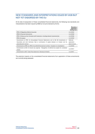 Telecom Italia Group
Consolidated Financial Statements
Note 2
Accounting policies 195
NEW STANDARDS AND INTERPRETATIONS ISSUED BY IASB BUT
NOT YET ENDORSED BY THE EU
At the date of preparation of these consolidated financial statements, the following new standards and
interpretations had been issued by IASB but not yet endorsed by the EU.
Mandatory
application
starting from
IFRS 14 (Regulatory Deferral Accounts) 1/1/2016
IFRS 9 (Financial Instruments) 1/1/2018
IFRS 15 (Revenue from Contracts with Customers, including relevant improvements) 1/1/2018
IFRS 16 (Leases) 1/1/2019
Amendments to IFRS 10 (Consolidated Financial Statements) and to IAS 28 (Investments in
Associates and Joint Ventures): Sale or contribution of assets between an investor and its
associate/joint venture
Deferred
application
date to be set
Amendments to IFRS 12, IFRS 10 and IAS 28 (Investment entities - Exception to consolidation) 1/1/2016
Amendments to IAS 12 (Income tax expense - Recognition of deferred tax assets for unrealized
losses)
1/1/2017
Amendments to IAS 7 (Cash flow statement): Disclosure Initiative 1/1/2017
The potential impacts on the consolidated financial statements from application of these amendments
are currently being assessed.
 