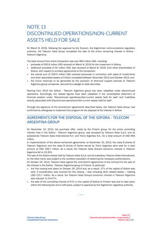 Telecom Italia Group
Consolidated Financial Statements
Note 13
Discontinued operations/Non-current assets
held for sale 225
NOTE 13
DISCONTINUED OPERATIONS/NON-CURRENT
ASSETS HELD FOR SALE
On March 8, 2016, following the approval by the Enacom, the Argentinian communications regulatory
authority, the Telecom Italia Group completed the sale of the entire remaining interest in Sofora -
Telecom Argentina.
The total amount from entire transaction was over 960 million USD, including:
• proceeds of 550.6 million USD received on March 8, 2016 for the investment in Sofora;
• additional proceeds of 50 million USD, also received on March 8, 2016, from other shareholders of
Sofora, with respect to ancillary agreements to the transaction;
• the overall sum of 329.5 million USD received previously in connection with sales of investments
and other associated assets to Fintech completed between December 2013 and October 2014; and
• the future revenues to be generated by the provision of technical support services to Telecom
Argentina group companies, secured by a pledge on debt securities.
Starting from 2013 the Sofora - Telecom Argentina group has been classified under discontinued
operations. Accordingly, the related figures have been classified in the consolidated statement of
financial position under "Discontinued operations/Non-current assets held for sale" and "Liabilities
directly associated with Discontinued operations/Non-current assets held for sale".
Through the signature of the amendment agreements described below, the Telecom Italia Group, had
confirmed its willingness to implement the program for the disposal of the interest in Sofora.
AGREEMENTS FOR THE DISPOSAL OF THE SOFORA - TELECOM
ARGENTINA GROUP
On November 13, 2013, the purchase offer, made by the Fintech group, for the entire controlling
interest held in the Sofora - Telecom Argentina group, was accepted by Telecom Italia S.p.A. and its
subsidiaries Telecom Italia International N.V. and Tierra Argentea S.A., for a total amount of USD 960
million.
In implementation of the above-mentioned agreements, on December 10, 2013, the class B shares of
Telecom Argentina and the class B shares of Nortel owned by Tierra Argentea were sold for a total
amount of USD 108.7 million. As a result, the Telecom Italia Group's economic interest in Telecom
Argentina fell to 19.30%.
The sale of the Sofora shares held by Telecom Italia S.p.A. and its subsidiary Telecom Italia International,
on the other hand, was subject to the condition precedent of obtaining the necessary authorizations.
On October 24, 2014, Telecom Italia signed the amendment agreements of the contract for the sale of
the interest in the Sofora - Telecom Argentina group to Fintech. In particular:
• the first closing took place on October 29, 2014 and, as a result, 17% of the capital of Sofora was
sold. A consideration was received for this closing – also including other related assets – totaling
USD 215.7 million. As a result, the Telecom Italia Group's economic interest in Telecom Argentina
was reduced to 14.47%;
• the sale of the controlling interest of 51% in the capital of Sofora to Fintech was due to take place
within the following two and a half years, subject to approval by the Argentinian regulatory authority.
.
— • —
 