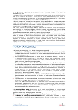 Telecom Italia Group
Consolidated Financial Statements
Note 14
Equity 231
or savings shares, respectively, represented by American Depositary Receipts (ADRs) issued by
JPMorgan Chase Bank.
In the shareholder resolutions passed to increase share capital against cash payments, the pre-emptive
right can be excluded to the extent of a maximum of ten percent of the pre-existing share capital, on
condition that the issue price corresponds to the market price of the shares and that this is confirmed in
a specific report issued by the firm charged with the audit of the Company.
The Group sources itself with the capital necessary to fund its requirements for business development
and operations; the sources of funds are found in a balanced mix of equity, permanently invested by the
shareholders, and debt capital, to guarantee a balanced financial structure and minimize the total cost
of capital, with a resulting advantage to all the stakeholders.
Debt capital is structured according to different maturities and currencies to ensure an adequate
diversification of the sources of funding and an efficient access to external sources of financing (taking
advantage of the best opportunities offered in the financial markets of the euro, U.S. dollar and Pound
sterling areas to minimize costs), taking care to reduce the refinancing risk.
The remuneration of equity is proposed by the board of directors to the shareholders’ meeting, which
meets to approve the annual financial statements, based upon market trends and business
performance, once all the other obligations are met, including debt servicing. Therefore, in order to
guarantee an adequate remuneration of capital, safeguard company continuity and business
development, the Group constantly monitors the change in debt levels in relation to equity, the level of
net debt and the operating margin of industrial operations.
RIGHTS OF SAVINGS SHARES
The rights of the Telecom Italia S.p.A. savings shares are indicated below:
• the profit shown in the duly approved separate financial statements, less the amount appropriated
to the legal reserve, must be distributed to the holders of savings shares in an amount up to 5% of
the 0.55 euros per share;
• after assigning preferred dividends to the savings shares, the distribution of which is approved by
the shareholders' meeting, the remaining profit shall be assigned to all the shares so that the
savings shares have the right to dividends that are higher, than the dividends to which the ordinary
shares are entitled, by 2% of 0.55 euros per share;
• if in any one year dividends of below 5% of the 0.55 euros per share are paid to the savings shares,
the difference is carried over and added to the preferred dividends for the next two successive years;
• in the case of the distribution of reserves, the savings shares have the same rights as ordinary
shares. Moreover, the shareholders' meeting called to approve the separate financial statements for
the year can, when there is no profit or insufficient profit reported in those separate financial
statements to satisfy the rights of the savings shares, resolve to satisfy the dividend right and/or the
additional right by distributing available reserves;
• the reduction of share capital as a result of losses does not affect the savings shares except for the
amount of the loss which is not covered by the portion of the share capital represented by the other
shares;
• upon the wind-up of Telecom Italia S.p.A., the savings shares have a pre-emptive right in the
reimbursement of capital up to the amount of 0.55 euros per share;
• in the event of the cessation of trading in the Company's ordinary or savings shares, the holder of
savings shares may ask Telecom Italia S.p.A. to convert its shares into ordinary shares, according to
the manner resolved by the special session of the shareholders' meeting called for that purpose
within two months of being excluded from trading.
The Additional Paid-in capital, amounting to 1,731 million euros, increased by 6 million euros
compared to December 31, 2014, as a result of the above-mentioned merger by absorption of the
subsidiary Telecom Italia Media into Telecom Italia S.p.A..
Other reserves moved through the Statements of comprehensive income comprised:
• The Reserve for available-for-sale financial assets, which had a positive balance of 32 million
euros at December 31, 2015, representing a decrease of 43 million euros compared to December
 