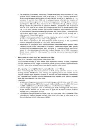 Telecom Italia Group
Report on Operations
Key Operating and Financial Data - Telecom Italia Group 22
– The recognition of charges and provisions to Employee benefits and other minor items, of a non-
recurring nature, totaling 446 million euros. In particular, in 2015 the Parent and a number of
Group companies signed specific agreements with the trade unions for the application of the
provisions of law that, from 2016 and in subsequent years, will enable the reduction of
personnel redundancies generated by the streamlining processes affecting all the companies
operating in the TLC sector. These instruments will be implemented through solidarity contracts,
through voluntary early retirements (in application of Article 4, paragraphs 1-7ter, of Law 92 of
June 28, 2012, known as the “Fornero law”), and through the use of the mobility scheme under
Law 223/91. Such expenses consisted of 422 million euros for the Parent Telecom Italia S.p.A.,
17 million euros for the restructuring plan announced in May 2015 by Olivetti, 3 million euros for
the company Telecom Italia Information Technology, 2 million euros for HR Services, and 2
million euros for Telecom Italia Sparkle.
In 2014, provisions were made for non-recurring restructuring expenses totaling 8 million euros
(5 million euros by the Parent and 3 million euros by Olivetti).
More details are provided in the Note "Employee benefits expenses" of the Consolidated
Financial Statements at December 31, 2015 of the Telecom Italia Group.
– A decrease of 40 million euros in the foreign component of employee benefits expenses due to
the higher increase in labor costs related to the growth in the average workforce (+426 average
employees) and local salary increases, which were offset by a negative exchange rate effect of
around 59 million euros, essentially relating to the Brazil Business Unit. In 2014, the company
Olivetti booked a total of 4 million euros of non-recurring restructuring expenses relating to
foreign companies.
• Other income (287 million euros; 401 million euros in 2014).
These fell by 114 million euros compared to the previous year.
In 2014, this item included the entire release of the risk provision, made in the 2009 Consolidated
Financial Statements for the alleged administrative offense pursuant to Italian Legislative Decree
231/2001, linked to the so-called Telecom Italia Sparkle affair (84 million euros).
• Other operating expenses (1,491 million euros; 1,175 million euros in 2014).
These increased by 316 million euros compared to 2014, mainly due to the presence of non-
recurring expenses of 518 million euros, resulting from regulatory disputes and penalties and the
liabilities related to those expenses, expenses for disputes with former employees, and liabilities
with customers and/or suppliers. Without these non-recurring expenses, other operating expenses
would have fallen by around 190 million euros.
In particular:
– write-downs and expenses in connection with credit management (345 million euros; 375 million
euros in 2014) consisting of 270 million euros for the Domestic Business Unit (295 million euros
in 2014) and 62 million euros for the Brazil Business Unit (80 million euros in 2014);
– provision charges (330 million euros; 84 million euros in 2014) consisting of 236 million euros
for the Domestic Business Unit (6 million euros in 2014) and 86 million euros for the Brazil
Business Unit (74 million euros in 2014);
– TLC operating fees and charges (342 million euros; 449 million euros in 2014) consisting of 285
million euros for the Brazil Business Unit (399 million euros in 2014) and 56 million euros for the
Domestic Business Unit (49 million euros in 2014).
 