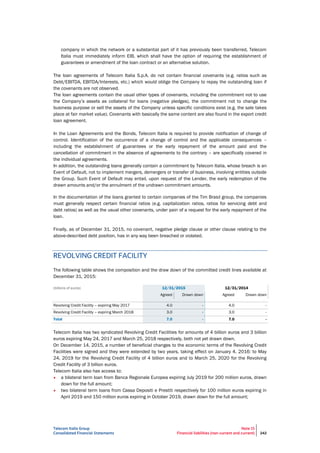 Telecom Italia Group
Consolidated Financial Statements
Note 15
Financial liabilities (non-current and current) 242
company in which the network or a substantial part of it has previously been transferred, Telecom
Italia must immediately inform EIB, which shall have the option of requiring the establishment of
guarantees or amendment of the loan contract or an alternative solution.
The loan agreements of Telecom Italia S.p.A. do not contain financial covenants (e.g. ratios such as
Debt/EBITDA, EBITDA/Interests, etc.) which would oblige the Company to repay the outstanding loan if
the covenants are not observed.
The loan agreements contain the usual other types of covenants, including the commitment not to use
the Company’s assets as collateral for loans (negative pledges), the commitment not to change the
business purpose or sell the assets of the Company unless specific conditions exist (e.g. the sale takes
place at fair market value). Covenants with basically the same content are also found in the export credit
loan agreement.
In the Loan Agreements and the Bonds, Telecom Italia is required to provide notification of change of
control. Identification of the occurrence of a change of control and the applicable consequences –
including the establishment of guarantees or the early repayment of the amount paid and the
cancellation of commitment in the absence of agreements to the contrary – are specifically covered in
the individual agreements.
In addition, the outstanding loans generally contain a commitment by Telecom Italia, whose breach is an
Event of Default, not to implement mergers, demergers or transfer of business, involving entities outside
the Group. Such Event of Default may entail, upon request of the Lender, the early redemption of the
drawn amounts and/or the annulment of the undrawn commitment amounts.
In the documentation of the loans granted to certain companies of the Tim Brasil group, the companies
must generally respect certain financial ratios (e.g. capitalization ratios, ratios for servicing debt and
debt ratios) as well as the usual other covenants, under pain of a request for the early repayment of the
loan.
Finally, as of December 31, 2015, no covenant, negative pledge clause or other clause relating to the
above-described debt position, has in any way been breached or violated.
REVOLVING CREDIT FACILITY
The following table shows the composition and the draw down of the committed credit lines available at
December 31, 2015:
(billions of euros) 12/31/2015 12/31/2014
Agreed Drawn down Agreed Drawn down
Revolving Credit Facility – expiring May 2017 4.0 - 4.0 -
Revolving Credit Facility – expiring March 2018 3.0 - 3.0 -
Total 7.0 - 7.0 -
Telecom Italia has two syndicated Revolving Credit Facilities for amounts of 4 billion euros and 3 billion
euros expiring May 24, 2017 and March 25, 2018 respectively, both not yet drawn down.
On December 14, 2015, a number of beneficial changes to the economic terms of the Revolving Credit
Facilities were signed and they were extended by two years, taking effect on January 4, 2016: to May
24, 2019 for the Revolving Credit Facility of 4 billion euros and to March 25, 2020 for the Revolving
Credit Facility of 3 billion euros.
Telecom Italia also has access to:
• a bilateral term loan from Banca Regionale Europea expiring July 2019 for 200 million euros, drawn
down for the full amount;
• two bilateral term loans from Cassa Depositi e Prestiti respectively for 100 million euros expiring in
April 2019 and 150 million euros expiring in October 2019, drawn down for the full amount;
 