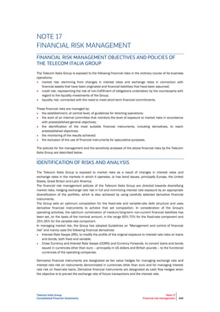 Telecom Italia Group
Consolidated Financial Statements
Note 17
Financial risk management 245
NOTE 17
FINANCIAL RISK MANAGEMENT
FINANCIAL RISK MANAGEMENT OBJECTIVES AND POLICIES OF
THE TELECOM ITALIA GROUP
The Telecom Italia Group is exposed to the following financial risks in the ordinary course of its business
operations:
 market risk: stemming from changes in interest rates and exchange rates in connection with
financial assets that have been originated and financial liabilities that have been assumed;
 credit risk: representing the risk of non-fulfillment of obligations undertaken by the counterparty with
regard to the liquidity investments of the Group;
 liquidity risk: connected with the need to meet short-term financial commitments.
These financial risks are managed by:
• the establishment, at central level, of guidelines for directing operations;
• the work of an internal committee that monitors the level of exposure to market risks in accordance
with preestablished general objectives;
• the identification of the most suitable financial instruments, including derivatives, to reach
preestablished objectives;
• the monitoring of the results achieved;
• the exclusion of the use of financial instruments for speculative purposes.
The policies for the management and the sensitivity analyses of the above financial risks by the Telecom
Italia Group are described below.
IDENTIFICATION OF RISKS AND ANALYSIS
The Telecom Italia Group is exposed to market risks as a result of changes in interest rates and
exchange rates in the markets in which it operates, or has bond issues, principally Europe, the United
States, Great Britain and Latin America.
The financial risk management policies of the Telecom Italia Group are directed towards diversifying
market risks, hedging exchange rate risk in full and minimizing interest rate exposure by an appropriate
diversification of the portfolio, which is also achieved by using carefully selected derivative financial
instruments.
The Group sets an optimum composition for the fixed-rate and variable-rate debt structure and uses
derivative financial instruments to achieve that set composition. In consideration of the Group's
operating activities, the optimum combination of medium/long-term non-current financial liabilities has
been set, on the basis of the nominal amount, in the range 65%-75% for the fixed-rate component and
25%-35% for the variable-rate component.
In managing market risk, the Group has adopted Guidelines on "Management and control of financial
risk" and mainly uses the following financial derivatives:
• Interest Rate Swaps (IRS), to modify the profile of the original exposure to interest rate risks on loans
and bonds, both fixed and variable;
• Cross Currency and Interest Rate Swaps (CCIRS) and Currency Forwards, to convert loans and bonds
issued in currencies other than euro – principally in US dollars and British pounds – to the functional
currencies of the operating companies.
Derivative financial instruments are designated as fair value hedges for managing exchange rate and
interest rate risk on instruments denominated in currencies other than euro and for managing interest
rate risk on fixed-rate loans. Derivative financial instruments are designated as cash flow hedges when
the objective is to pre-set the exchange rate of future transactions and the interest rate.
 