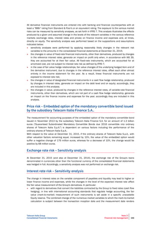 Telecom Italia Group
Consolidated Financial Statements
Note 17
Financial risk management 246
All derivative financial instruments are entered into with banking and financial counterparties with at
least a "BBB-" rating from Standard & Poor's or an equivalent rating. The exposure to the various market
risks can be measured by sensitivity analyses, as set forth in IFRS 7. This analysis illustrates the effects
produced by a given and assumed change in the levels of the relevant variables in the various reference
markets (exchange rates, interest rates and prices) on finance income and expenses and, at times,
directly on equity. The sensitivity analysis was performed based on the suppositions and assumptions
indicated below:
• sensitivity analyses were performed by applying reasonably likely changes in the relevant risk
variables to the amounts in the consolidated financial statements at December 31, 2015;
• the changes in value of fixed-rate financial instruments, other than derivatives, produced by changes
in the reference interest rates, generate an impact on profit only when, in accordance with IAS 39,
they are accounted for at their fair value. All fixed-rate instruments, which are accounted for at
amortized cost, are not subject to interest rate risk as defined by IFRS 7;
• in the case of fair value hedge relationships, fair value changes of the underlying hedged item and of
the derivative instrument, due to changes in the reference interest rates, offset each other almost
entirely in the income statement for the year. As a result, these financial instruments are not
exposed to interest rate risk;
• the changes in value of designated financial instruments in a cash flow hedge relationship, produced
by changes in interest rates, generate an impact on the debt level and on equity; accordingly, they
are included in this analysis;
• the changes in value, produced by changes in the reference interest rates, of variable-rate financial
instruments, other than derivatives, which are not part of a cash flow hedge relationship, generate
an impact on the finance income and expenses for the year; accordingly they are included in this
analysis.
Price risk – Embedded option of the mandatory convertible bond issued
by the subsidiary Telecom Italia Finance S.A..
The measurement for accounting purposes of the embedded option of the mandatory convertible bond
issued in November 2013 by the subsidiary Telecom Italia Finance S.A. for an amount of 1.3 billion
euros ("Guaranteed Subordinated Mandatory Convertible Bonds due 2016 convertible into ordinary
shares of Telecom Italia S.p.A.") is dependent on various factors including the performance of the
ordinary shares of Telecom Italia S.p.A..
With respect to the value at December 31, 2015, if the ordinary shares of Telecom Italia S.p.A., with
other valuation factors remaining equal, increased by 10%, the value of the embedded option would
suffer a negative change of 176 million euros, whereas for a decrease of 10%, the change would be
positive by 68 million euros.
Exchange rate risk – Sensitivity analysis
At December 31, 2015 (and also at December 31, 2014), the exchange risk of the Group's loans
denominated in currencies other than the functional currency of the consolidated financial statements
was hedged in full. Accordingly, a sensitivity analysis was not performed on exchange risk.
Interest rate risk – Sensitivity analysis
The change in interest rates on the variable component of payables and liquidity may lead to higher or
lower finance income and expenses, while the changes in the level of the expected interest rate affect
the fair value measurement of the Group's derivatives. In particular:
• with regard to derivatives that convert the liabilities contracted by the Group to fixed rates (cash flow
hedging), in line with international accounting standards that regulate hedge accounting, the fair
value (mark-to-market) measurement of such instruments is set aside in a specific unavailable
Equity reserve. The combined change of the numerous market variables to which the mark-to-market
calculation is subject between the transaction inception date and the measurement date renders
 