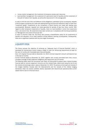 Telecom Italia Group
Consolidated Financial Statements
Note 17
Financial risk management 249
 money market management: the investment of temporary excess cash resources;
 bond portfolio management: the investment of a permanent level of liquidity and the investment of
that part of medium term liquidity, as well as the improvement in the average yield.
In order to limit the risk of the non-fulfillment of the obligations undertaken by the counterparty, deposits
of the European companies are made with leading banking and financial institutions rated no lower than
"investment grade". Investments by the companies in South America are made with leading local
counterparties. Moreover, deposits are made generally for periods of less than three months. With
regard to other temporary investments of liquidity, there is a bond portfolio in which the investments
have a low level of risk. All investments have been carried out in compliance with the Group Guidelines
on "Management and control of financial risk".
In order to minimize credit risk, the Group also pursues a diversification policy for its investments of
liquidity and allocation of its credit positions among different banking counterparties. Consequently,
there are no significant positions with any one single counterparty.
LIQUIDITY RISK
The Group pursues the objective of achieving an "adequate level of financial flexibility" which is
expressed by maintaining a current treasury margin to cover the refinancing requirements at least for
the next 12 months with irrevocable bank lines and liquidity.
Over 11% of gross financial debt at December 31, 2015 (nominal repayment amount) will become due
in the next 12 months.
Current financial assets at December 31, 2015, together with unused committed bank lines, ensure
complete coverage of debt repayment obligations also beyond the next 24 months.
The following tables report the contractual cash flows, not discounted to present value, relative to gross
financial debt at nominal repayment amounts and the interest flows, determined using the terms and
the interest and exchange rates in place at December 31, 2015. The portions of principal and interest of
the hedged liabilities includes both the disbursements and the receipts of the relative hedging
derivatives. Does not include Liabilities directly associated with Discontinued operations/Non-current
assets held for sale of a financial nature.
 