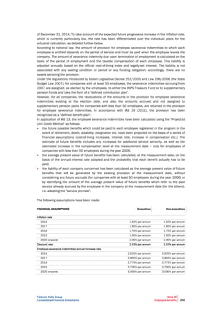 Telecom Italia Group
Consolidated Financial Statements
Note 20
Employee benefits 260
of December 31, 2014. To take account of the expected future progressive increase in the inflation rate,
which is currently particularly low, the rate has been differentiated over the individual years for the
actuarial calculation, as detailed further below.
According to national law, the amount of provision for employee severance indemnities to which each
employee is entitled depends on the period of service and must be paid when the employee leaves the
company. The amount of severance indemnity due upon termination of employment is calculated on the
basis of the period of employment and the taxable compensation of each employee. This liability is
adjusted annually based on the official cost-of-living index and legally-set interest. The liability is not
associated with any vesting condition or period or any funding obligation; accordingly, there are no
assets servicing the provision.
Under the regulations introduced by Italian Legislative Decree 252/2005 and Law 296/2006 (the State
Budget Law 2007), for companies with at least 50 employees, the severance indemnities accruing from
2007 are assigned, as elected by the employees, to either the INPS Treasury Fund or to supplementary
pension funds and take the form of a "defined contribution plan".
However, for all companies, the revaluations of the amounts in the provision for employee severance
indemnities existing at the election date, and also the amounts accrued and not assigned to
supplementary pension plans for companies with less than 50 employees, are retained in the provision
for employee severance indemnities. In accordance with IAS 19 (2011), the provision has been
recognized as a "defined benefit plan".
In application of IAS 19, the employee severance indemnities have been calculated using the "Projected
Unit Credit Method" as follows:
• the future possible benefits which could be paid to each employee registered in the program in the
event of retirement, death, disability, resignation etc. have been projected on the basis of a series of
financial assumptions (cost-of-living increases, interest rate, increase in compensation etc.). The
estimate of future benefits includes any increases for additional service seniority, as well as the
estimated increase in the compensation level at the measurement date – only for employees of
companies with less than 50 employees during the year 2006;
• the average present value of future benefits has been calculated, at the measurement date, on the
basis of the annual interest rate adopted and the probability that each benefit actually has to be
paid;
• the liability of each company concerned has been calculated as the average present value of future
benefits that will be generated by the existing provision at the measurement date, without
considering any future accruals (for companies with at least 50 employees during the year 2006) or
by identifying the amount of the average present value of future benefits which refer to the past
service already accrued by the employee in the company at the measurement date (for the others),
i.e. adopting the "service pro-rate".
The following assumptions have been made:
FINANCIAL ASSUMPTIONS Executives Non-executives
Inflation rate
2016 1.50% per annum 1.50% per annum
2017 1.80% per annum 1.80% per annum
2018 1.70% per annum 1.70% per annum
2019 1.60% per annum 1.60% per annum
2020 onwards 2.00% per annum 2.00% per annum
Discount rate 2.03% per annum 2.03% per annum
Employee severance indemnities annual increase rate
2016 2.625% per annum 2.625% per annum
2017 2.850% per annum 2.850% per annum
2018 2.775% per annum 2.775% per annum
2019 2.700% per annum 2.700% per annum
2020 onwards 3.000% per annum 3.000% per annum
 