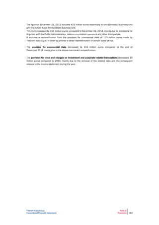 Telecom Italia Group
Consolidated Financial Statements
Note 21
Provisions 263
The figure at December 31, 2015 includes 425 million euros essentially for the Domestic Business Unit
and 45 million euros for the Brazil Business Unit.
This item increased by 317 million euros compared to December 31, 2014, mainly due to provisions for
litigation with the Public Administration, telecommunication operators and other third parties.
It includes a reclassification from the provision for commercial risks of 109 million euros made by
Telecom Italia S.p.A. in order to provide a better representation of certain types of risk.
The provision for commercial risks decreased by 116 million euros compared to the end of
December 2014 mainly due to the above-mentioned reclassification.
The provision for risks and charges on investment and corporate-related transactions decreased 30
million euros compared to 2014, mainly due to the removal of the related risks and the consequent
release to the income statement during the year.
 