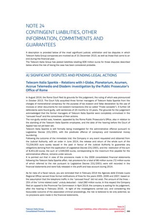 Telecom Italia Group
Consolidated Financial Statements
Note 24
Contingent liabilities, other information, commitments and
guarantees 266
NOTE 24
CONTINGENT LIABILITIES, OTHER
INFORMATION, COMMITMENTS AND
GUARANTEES
A description is provided below of the most significant judicial, arbitration and tax disputes in which
Telecom Italia Group companies are involved as of 31 December 2015, as well as those that came to an
end during the financial year.
The Telecom Italia Group has posted liabilities totalling 606 million euros for those disputes described
below where the risk of losing the case has been considered probable.
A) SIGNIFICANT DISPUTES AND PENDING LEGAL ACTIONS
Telecom Italia Sparkle – Relations with I-Globe, Planetarium, Acumen,
Accrue Telemedia and Diadem: investigation by the Public Prosecutor’s
Office of Rome
In August 2014, the Rome Court filed its grounds for the judgement, the ruling of which was pronounced
in October 2013. The Court fully acquitted three former managers of Telecom Italia Sparkle from the
charges of transnational conspiracy for the purpose of tax evasion and false declaration by the use of
invoices or other documents for non-existent transactions (the so called “Frode carosello”). A further 18
defendants were found guilty, with sentences of 20 months to 15 years. The grounds for the judgement
acknowledged that the former managers of Telecom Italia Sparkle were completely uninvolved in the
"carousel fraud" and the correctness of their actions.
The non-guilty verdict was, however, appealed by the Rome Public Prosecutor's Office, also in relation to
the standing of the Telecom Italia Sparkle employees, and the date of the hearing before the Court of
Appeal has not yet been set.
Telecom Italia Sparkle is still formally being investigated for the administrative offence pursuant to
Legislative Decree 231/2001, with the predicate offence of conspiracy and translational money
laundering.
Following the outcome of the immediate trial, the Company in any event requested and obtained from
the Judicial Authority, with an order in June 2014, the release and return of the whole sum of the
72,234,003 euro surety issued in the past in favour of the Judicial Authority to guarantee any
obligations deriving from the application of Legislative Decree 231/2001, and the restitution of the sum
of 8,451,00 euros; the sum of 1,549,000 euros, corresponding to the maximum fine payable for the
administrative offence, remains under seizure.
It is pointed out that in view of the provisions made in the 2009 consolidated financial statements
following the Telecom Italia Sparkle affair, risk provisions for a total of 86 million euros (72 million euros
of which referred to the risk pursuant to Legislative Decree 231/2001) were still recorded in the
financial statements and were fully released in the profit and loss account during 2014.
As for risks of a fiscal nature, you are reminded that in February 2014 the Agenzia delle Entrate (Lazio
Regional Office) served three formal notifications of fines for the years 2005, 2006 and 2007, based on
the assumption that the telephone traffic in the “carousel fraud” did not exist. The amount of the fines –
25% of the “crime related costs” unduly deducted – total 280 million euros. In this respect the Company
filed an appeal to the Provincial Tax Commission in April 2014; the company is waiting for its judgement,
after the hearing in February 2016. In light of the investigations carried out, and considering the
favourable outcome of the associated criminal proceedings, the risk is believed to be only potential, so
no provisions were made in the financial statements.
 