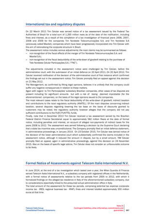 Telecom Italia Group
Consolidated Financial Statements
Note 24
Contingent liabilities, other information, commitments and
guarantees 267
International tax and regulatory disputes
On 22 March 2011 Tim Celular was served notice of a tax assessment issued by the Federal Tax
Authorities of Brazil for a total sum of 1,265 million reais as of the date of the notification, including
fines and interest, as a result of the completion of a tax investigation of financial years 2006, 2007,
2008 and 2009 for the companies Tim Nordeste Telecomunicações S.A. and Tim Nordeste S.A
(previously called Maxitel), companies which have been progressively incorporated into Tim Celular with
the aim of rationalising the corporate structure in Brazil.
The assessment notice includes various adjustments; the main claims may be summarised as follows:
– non-recognition of the fiscal effects of the merger of Tim Nordeste Telecomunicações S.A. and
Maxitel S.A.;
– non-recognition of the fiscal deductibility of the write-down of goodwill relating to the purchase of
Tele Nordeste Celular Participações S.A. (“TNC”).
The adjustments included in the assessment notice were challenged by Tim Celular, before the
administrative court, with the submission of an initial defence on 20 April 2011. On 20 April 2012, Tim
Celular received notification of the decision of the administrative court of first instance which confirmed
the findings set out in the assessment notice; Tim Celular promptly filed an appeal against this decision
on 21 May 2012.
The Management, as confirmed by fitting legal opinions, believes it is unlikely that the company could
suffer any negative consequences in relation to these matters.
Again with regard to Tim Participações' subsidiary Brazilian companies, other cases of tax disputes are
present including for significant amounts but with a risk of losing deemed improbable (for the
aforementioned companies), on the basis of the legal opinions issued to the companies.
The most relevant cases relate to the fiscal deductibility of the write-down of goodwill, indirect taxation
and contributions to the local regulatory authority (ANATEL). Of the main disputes concerning indirect
taxation, several disputes regarding lowering the tax base on the basis of discounts granted to
customers may be noted; the regulatory authority however alleges that the company did not pay
sufficient contributions to the FUST/FUNTTEL funds.
Finally, note that in December 2013 Tim Celular received a tax assessment served by the Brazilian
Federal District Finance Secretariat equal to approximately 582 million Reais at the date of formal
notice, including penalties and interest, on account of alleged non-payments of indirect taxes for the
years 2008 to 2012. The assessment was served following a decision by the Supreme Court declaring
that a state tax incentive was unconstitutional. The Company promptly filed an initial defence statement,
in administrative proceedings, in January 2014. On 23 October 2015, Tim Celular was served notice of
the decision of the lower administrative court which substantially confirmed the claims included in the
assessment notice, although it reduced the amount in dispute, but by a small amount. TIM Celular
promptly filed an appeal, again in administrative proceedings, against this decision on 24 November
2015. Also on the basis of specific legal advice, Tim Celular does not consider an unfavourable outcome
to be likely.
Formal Notice of Assessments against Telecom Italia International N.V.
In June 2014, at the end of a tax investigation which lasted over a year, the Milan Guardia di Finanza
served Telecom Italia International N.V., a subsidiary company with registered offices in the Netherlands,
with a formal notice of assessments relative to the tax periods from 2005 to 2012, with which it
formalized findings on the alleged tax residence in Italy of the aforementioned subsidiary company, due
to considerations essentially linked to the presumed actual administration office in Italy.
The total amount of the assessment for these tax periods, comprising potential tax expense (corporate
income tax - IRES; regional business tax - IRAP), fines and interest totalled approximately 350 million
euros at that time.
 