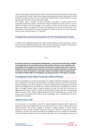 Telecom Italia Group
Consolidated Financial Statements
Note 24
Contingent liabilities, other information, commitments and
guarantees 268
Later, and specifically in December 2014, based on the aforementioned formal notice, the Milan office
of the "Agenzia delle Entrate" (Italian Revenue Agency) served separate notices of assessments for IRES
and IRAP on the Dutch company for the tax years 2005, 2006 and 2007, which amounted to a total of
approximately 148 million in tax, plus fines and interest.
The company, while it considers the claim groundless, also based on opinions obtained from
authoritative professional advisors, decided that it would be opportune to have recourse to tools to
"deflate" the dispute, with the advantage of the benefits of the law, with the intention of avoiding a
dispute that is likely to be lengthy and uncertain. Consequently, on 9 July last the whole claim for the
years 2005 to 2012 was settled in this way. The agreement involved the payment of a total of 30 million
euros for taxes, fines and interest, on 17 July 2015.
Irregularities concerning transactions for the leasing/rental of assets
In relation to the irregularities detected with regard to some leasing and rental transactions, which in
some cases led to disputes relating to Direct Taxes and VAT, the Company arranged to make provision
for risks; the actual amount of the risk provision is around 10.3 million euros.
─ ● ─
It should be noted that for some disputes described below, on the basis of the information available
at the closing date of the present document and with particular reference to the complexity of the
proceedings, to their progress, and to elements of uncertainty of a technical-trial nature, it was not
possible to make a reliable estimate of the size and/or times of possible payments, if any. Moreover,
in the case in which the disclosure of information relative to the dispute could seriously jeopardise
the position of Telecom Italia or its subsidiaries, only the general nature of the dispute is described.
Investigation by the Public Prosecutor’s Office of Monza
Criminal proceedings are currently pending before the Judge for Preliminary Hearings of the Monza
Court, following the committal to trial formulated by the Public Prosecutor and with the preliminary
hearing scheduled in May 2016, regarding a number of transactions for the leasing and/or sale of
goods, which allegedly involve various offences committed to the detriment, amongst others, of Telecom
Italia. The alleged offences relate to financial abuses, tax crimes and fraud with more than one
aggravating circumstance. Within the context of said proceeding, Telecom Italia filed a charge against
persons unknown in 2011. Telecom Italia proposes that it join the proceedings as a civil party as the
person injured and damaged by the offence. In the proceedings, one of the defendants is a former
employee of the Company.
Antitrust Case A428
At the conclusion of case A428, in May 2013, Italian Competition Authority AGCM imposed two
administrative sanctions of 88,182,000 euros and 15,612,000 euros on Telecom Italia for abuse of its
dominant position. The Company allegedly (i) hindered or delayed activation of access services
requested by OLOs through unjustified and spurious refusals; (ii) offered its access services to final
customers at economic and technical conditions that allegedly could not be matched by competitors
purchasing wholesale access services from Telecom Italia itself, only in those geographic areas of the
 
