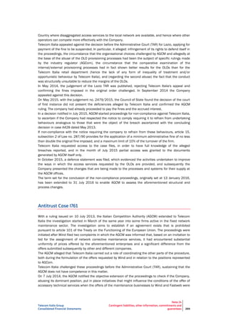 Telecom Italia Group
Consolidated Financial Statements
Note 24
Contingent liabilities, other information, commitments and
guarantees 269
Country where disaggregated access services to the local network are available, and hence where other
operators can compete more effectively with the Company.
Telecom Italia appealed against the decision before the Administrative Court (TAR) for Lazio, applying for
payment of the fine to be suspended. In particular, it alleged: infringement of its rights to defend itself in
the proceedings, the circumstance that the organisational choices challenged by AGCM and allegedly at
the base of the abuse of the OLO provisioning processes had been the subject of specific rulings made
by the industry regulator (AGCom), the circumstance that the comparative examination of the
internal/external provisioning processes had in fact shown better results for the OLOs than for the
Telecom Italia retail department (hence the lack of any form of inequality of treatment and/or
opportunistic behaviour by Telecom Italia), and (regarding the second abuse) the fact that the conduct
was structurally unsuitable to reduce the margins of the OLOs.
In May 2014, the judgement of the Lazio TAR was published, rejecting Telecom Italia's appeal and
confirming the fines imposed in the original order challenged. In September 2014 the Company
appealed against this decision.
On May 2015, with the judgement no. 2479/2015, the Council of State found the decision of the court
of first instance did not present the deficiencies alleged by Telecom Italia and confirmed the AGCM
ruling. The company had already proceeded to pay the fines and the accrued interest.
In a decision notified in July 2015, AGCM started proceedings for non-compliance against Telecom Italia,
to ascertain if the Company had respected the notice to comply requiring it to refrain from undertaking
behaviours analogous to those that were the object of the breach ascertained with the concluding
decision in case A428 dated May 2013.
If non-compliance with the notice requiring the company to refrain from these behaviours, article 15,
subsection 2 of Law no. 287/90 provides for the application of a minimum administrative fine of no less
than double the original fine imposed, and a maximum limit of 10% of the turnover of the firm.
Telecom Italia requested access to the case files, in order to have full knowledge of the alleged
breaches reported, and in the month of July 2015 partial access was granted to the documents
generated by AGCM itself only.
In October 2015, a defence statement was filed, which evidenced the activities undertaken to improve
the ways in which the access services requested by the OLOs are provided, and subsequently the
Company presented the changes that are being made to the processes and systems for their supply at
the AGCM offices.
The term set for the conclusion of the non-compliance proceedings, originally set at 13 January 2016,
has been extended to 31 July 2016 to enable AGCM to assess the aforementioned structural and
process changes.
Antitrust Case I761
With a ruling issued on 10 July 2013, the Italian Competition Authority (AGCM) extended to Telecom
Italia the investigation started in March of the same year into some firms active in the fixed network
maintenance sector. The investigation aims to establish if an agreement exists that is prohibited
pursuant to article 101 of the Treaty on the Functioning of the European Union. The proceedings were
initiated after Wind filed two complaints in which the AGCM was informed that, based on an invitation to
bid for the assignment of network corrective maintenance services, it had encountered substantial
uniformity of prices offered by the aforementioned enterprises and a significant difference from the
offers submitted subsequently by other and different companies.
The AGCM alleged that Telecom Italia carried out a role of coordinating the other parts of the procedure,
both during the formulation of the offers requested by Wind and in relation to the positions represented
to AGCom.
Telecom Italia challenged these proceedings before the Administrative Court (TAR), sustaining that the
AGCM does not have competence in this matter.
On 7 July 2014, the AGCM notified the objective extension of the proceedings to check if the Company,
abusing its dominant position, put in place initiatives that might influence the conditions of the offer of
accessory technical services when the offers of the maintenance businesses to Wind and Fastweb were
 