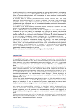 Telecom Italia Group
Consolidated Financial Statements
Note 24
Contingent liabilities, other information, commitments and
guarantees 270
being formulated. With the extension provision, the AGCM has also extended the deadline for closing the
proceedings from the original date of 31 July 2014 to 31 July 2015. This extension was also challenged
before the Administrative Court (TAR) of Lazio sustaining that the Italian Competition Authority does not
have competence in this matter.
In November 2014, for reasons of procedural economy and also convinced that it was acting
legitimately, Telecom Italia presented to the Authority a proposal of undertakings in order to resolve the
competition concerns subject of the investigation. In its resolution of 19 December 2014 the AGCM
considered that these undertakings were not manifestly groundless and later ordered their publication
for the purposes of market testing.
On 25 March 2015, AGCM definitively rejected the aforesaid undertakings, considering them not
suitable for removing the anticompetitive aspects investigated.
On 21 July 2015 the Communication of the Results of the Investigation was served on the parties to the
proceedings, in which the Offices of AGCM expressed their position in the sense of (i) archiving the
complaints regarding the abuse of dominant position and (ii) confirming, instead, that there exists
between Telecom and the maintenance firms an agreement to coordinate the economic offers drawn up
for Wind and Fastweb, and to proceed to supply, in unbundled form, the ancillary technical services.
On 16 December 2015, the final order was issued, confirming the conclusions of the Communication of
the Results of the Investigation, sustaining that, between 2012 and 2013, there existed an agreement
that restricted competition, and as a result imposed a fine of 21.5 million euros on the Company. The
relevant market is the corrective maintenance (assurance) market and, more precisely, the market for
troubleshooting the Telecom Italia LLU lines. The purpose of the conduct maintained by the Company
and the network firms would have been to limit competition and prevent the evolution of forms of
disaggregated supply of ancillary technical services.
Telecom Italia appealed the order before the Lazio Regional Administrative Court.
VODAFONE
In August 2013, Vodafone, as incorporating company of operator Teletu, submitted to the Milan Court a
huge claim for damages for presumed abusive and anticompetitive behaviour (founded principally on
AGCM case A428) which Telecom Italia allegedly implemented in the period 2008 - 2013. The pecuniary
claim was quantified by Vodafone as an estimated sum of between 876 million euros and 1,029 million
euros.
In particular, Vodafone alleged technical boycotting activities, with refusal to activate lines requested for
Teletu customers (in the period from 2008 to the month of June 2013), together with the adoption of
allegedly abusive price policies for wholesale network access services (period from 2008 to the month
of June 2013). Furthermore, the other party complained of the presumed application of discounts to
business customers greater than those envisaged ("margin squeezing") and the carrying out of
presumed illegal and anticompetitive winback practices (in the period from the second half of 2012 to
the month of June 2013).
Telecom Italia filed an appearance, challenging the claims made by the other party regarding the matter
and the amount and making a counterclaim. The judgement in question has been suspended, while
awaiting the judgement of the Court of Cassation on the Company's appeal against the order with which
the Court rejected the Company's argument that it did not have territorial competence.
With a writ of summons dated 28 May 2015 before the Milan Court, Vodafone has advanced further
claims for compensation, based on the same AGCM case A428 and referring to alleged damages it
suffered in the period July 2013 - December 2014 (and therefore over a period of time subsequent to
the period of the similar compensatory judgement mentioned above), for approximately 568.5 million
euros.
The case also contains a reservation of further damages to be quantified, during the proceedings, for the
following periods, the claimant alleging that the presumed abusive conduct of Telecom Italia continued.
The first hearing is scheduled for the month of July 2016.
 