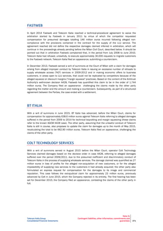Telecom Italia Group
Consolidated Financial Statements
Note 24
Contingent liabilities, other information, commitments and
guarantees 271
FASTWEB
In April 2014 Fastweb and Telecom Italia reached a technical-procedural agreement to waive the
arbitration started by Fastweb in January 2011 by virtue of which the competitor requested
compensation for presumed damages totalling 146 million euros incurred following alleged non-
compliance with the provisions contained in the contract for the supply of the LLU service. The
agreement reached did not define the respective damages claimed inferred in arbitration, which will
continue in the proceedings already pending before the Milan Civil Court, described below. It should be
pointed out that in arbitration Fastweb complained that, in the period from July 2008 to June 2010,
Telecom Italia had refused, unlawfully, to execute approximately 30,000 requests to migrate customers
to the Fastweb network. Telecom Italia filed an appearance, submitting a counterclaim.
In December 2013, Fastweb served a writ of summons at the Court of Milan with a claim for damages
arising from alleged improper conduct by Telecom Italia in issuing an excessive number of refusals to
supply wholesale access ("KO") services in 2009-2012 and in making economic offers to business
customers, in areas open to LLU services, that could not be replicated by competitors because of the
alleged squeeze on discount margins ("margin squeeze" practices). Based on the content of the Antitrust
Authority's well-known decision A428, Fastweb has quantified this claim to be in the order of 1,744
million euros. The Company filed an appearance challenging the claims made by the other party
regarding the matter and the amount and making a counterclaim. Subsequently, as part of a structured
agreement between the Parties, the case ended with a settlement.
BT ITALIA
With a writ of summons in June 2015, BT Italia has advanced, before the Milan Court, claims for
compensation for approximately 638.6 million euros against Telecom Italia referring to alleged damages
suffered in the period from 2009 to 2014 for technical boycotting and margin squeezing (these claims
refer to the known AGCM A428 case). The other party, assuming that the unlawful conduct of Telecom
Italia is still in course, also proposes to update the claim for damages up to the month of May 2015,
recalculating the total to be 662.90 million euros. Telecom Italia filed an appearance, challenging the
claims of the other party.
COLT TECHNOLOGY SERVICES
With a writ of summons served in August 2015 before the Milan Court, operator Colt Technology
Services claimed damages based on the decisive order in case A428, referring to alleged damages
suffered over the period 2009/2011, due to the presumed inefficient and discriminatory conduct of
Telecom Italia in the process of supplying wholesale services. The damage claimed was quantified as 27
million euros in loss of profits for the alleged non-acquisition of new costumers, or for the alleged
impossibility of supplying new services to the customers it had already acquired; the other party also
formulated an express request for compensation for the damages to its image and commercial
reputation. This case follows the extrajudicial claim for approximately 23 million euros, previously
advanced by Colt in June 2015, which the Company rejected in its entirety. The first hearing has been
set for December 2015; the Company filed an appearance, contesting the claims of the other party in
full.
 