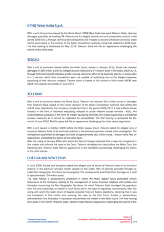 Telecom Italia Group
Consolidated Financial Statements
Note 24
Contingent liabilities, other information, commitments and
guarantees 272
KPNQ West Italia S.p.A.
With a writ of summons issued by the Rome Court, KPNQ West Italia has sued Telecom Italia, claiming
damages quantified as totalling 38 million euros for alleged abusive and anti-competitive conduct in the
period 2009-2011, through technical boycotting (KOs and refusals to activate wholesale services); these
claims were based on the content of the Italian Competition Authority ruling that settled the A428 case.
The first hearing is scheduled for May 2016. Telecom Italia will file an appearance challenging the
claims of the other party.
TISCALI
With a writ of summons issued before the Milan Court, served in January 2015, Tiscali has claimed
damages of 285 million euros for alleged abusive behaviours of Telecom Italia in the years 2009-2014,
through technical boycott activities and by making economic offers to its business clients, in areas open
to LLU service, which their competitors were not capable of replicating due to the alleged excessive
squeezing of their discount margins. Tiscali's claim is based on the content of the known AGCM case
A428. This dispute was settled in June 2015.
TELEUNIT
With a writ of summons before the Rome Court, Teleunit has claimed 35.4 million euros in damages
from Telecom Italia, based on the known decision of the Italian Competition Authority that settled the
A/428 case. Specifically, the company complained that in the period 2009/2010 it had suffered abuse
conduct in the form of technical boycotting (refusals to active network access services - KOs), and
anticompetitive practices in the form of margin squeezing (whereby the excess squeezing is considered
abusive inasmuch as it cannot be replicated by competitors). The first hearing is scheduled for the
month of June 2016. The Company will file an appearance challenging the other party's arguments.
With a writ issued in October 2009 before the Milan Appeal Court, Teleunit asked for alleged acts of
abuse by Telecom Italia of its dominant position in the premium services market to be investigated. The
complainant quantified its damages at a total of approximately 362 million euros. Telecom Italia filed an
appearance, contesting the claims of the other party.
After the ruling of January 2014 with which the Court of Appeal declared that it was not competent in
this matter and referred the case to the Court, Teleunit reinstated the case before the Milan Court the
following April. Telecom Italia filed an appearance in the reinstated proceedings challenging the claims
of the other parties.
EUTELIA and VOICEPLUS
In June 2009, Eutelia and Voiceplus asked that alleged acts of abuse by Telecom Italia of its dominant
position in the premium services market (based on the public offer of services provided through so-
called Non Geographic Numbers) be investigated. The complainants quantified their damages at a total
of approximately 730 million euros.
The case follows a precautionary procedure in which the Milan Appeal Court prohibited certain
behaviours of the Company relating to the management of some financial relations with Eutelia and
Voiceplus concerning the Non Geographic Numbers, for which Telecom Italia managed the payments
from the end customers, on behalf of such OLOs and in the light of regulatory requirements. After the
ruling with which the Milan Court of Appeal accepted Telecom Italia's objections, declaring that it was
not competent in this matter and referring the case to the Civil Court, Eutelia in extraordinary
administration and Voiceplus in liquidation resubmitted the matter to the Milan Court. The first hearing
took place in the month of March 2014. Telecom Italia filed an appearance challenging the claims of the
 