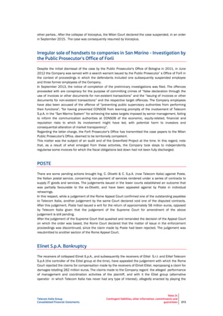 Telecom Italia Group
Consolidated Financial Statements
Note 24
Contingent liabilities, other information, commitments and
guarantees 273
other parties.. After the collapse of Voiceplus, the Milan Court declared the case suspended, in an order
in September 2015. The case was consequently resumed by Voiceplus.
Irregular sale of handsets to companies in San Marino - Investigation by
the Public Prosecutor's Office of Forli
Despite the initial dismissal of the case by the Public Prosecutor's Office of Bologna in 2011, in June
2012 the Company was served with a search warrant issued by the Public Prosecutor’ s Office of Forlì in
the context of proceedings in which the defendants included one subsequently suspended employee
and three former employees of the Company.
In September 2013, the notice of completion of the preliminary investigations was filed. The offences
proceeded with are conspiracy for the purpose of committing crimes of “false declaration through the
use of invoices or other documents for non-existent transactions” and the “issuing of invoices or other
documents for non-existent transactions” and the respective target offences. The Company employees
have also been accused of the offence of "preventing public supervisory authorities from performing
their functions", "for having prevented CONSOB from learning promptly of the involvement of Telecom
S.p.A. in the “San Marino System” for achieving the sales targets imposed by senior management, failing
to inform the communication authorities at CONSOB of the economic, equity-related, financial and
reputation risks to which its involvement might have led, with potential harm to investors and
consequential alteration of market transparency".
Regarding the latter charge, the Forlì Prosecutor's Office has transmitted the case papers to the Milan
Public Prosecutor's Office, deemed to be territorially competent.
This matter was the subject of an audit and of the Greenfield Project at the time. In this regard, note
that, as a result of what emerged from these activities, the Company took steps to independently
regularise some invoices for which the fiscal obligations laid down had not been fully discharged.
POSTE
There are some pending actions brought Ing. C. Olivetti & C. S.p.A. (now Telecom Italia) against Poste,
the Italian postal service, concerning non-payment of services rendered under a series of contracts to
supply IT goods and services. The judgements issued in the lower courts established an outcome that
was partially favourable to the ex-Olivetti, and have been appealed against by Poste in individual
rehearings.
In this respect, while a judgement of the Rome Appeal Court confirmed one of the outstanding payables
to Telecom Italia, another judgement by the same Court declared void one of the disputed contracts.
After this judgement, Poste had issued a writ for the return of approximately 58 million euros, opposed
by Telecom Italia given that the judgement of the Supreme Court for amendment of the above
judgement is still pending.
After the judgement of the Supreme Court that quashed and remanded the decision of the Appeal Court
on which the order was based, the Rome Court declared that the matter of issue in the enforcement
proceedings was discontinued, since the claim made by Poste had been rejected. The judgement was
resubmitted to another section of the Rome Appeal Court.
Elinet S.p.A. Bankruptcy
The receivers of collapsed Elinet S.p.A., and subsequently the receivers of Elitel S.r.l. and Elitel Telecom
S.p.A (the controller of the Elitel group at the time), have appealed the judgement with which the Rome
Court rejected the claims for compensation made by the receivers of Elinet-Elitel, reproposing a claim for
damages totalling 282 million euros. The claims made to the Company regard the alleged performance
of management and coordination activities of the plaintiff, and with it the Elitel group (alternative
operator in which Telecom Italia has never had any type of interest), allegedly enacted by playing the
 