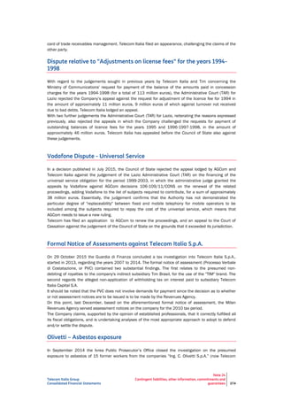 Telecom Italia Group
Consolidated Financial Statements
Note 24
Contingent liabilities, other information, commitments and
guarantees 274
card of trade receivables management. Telecom Italia filed an appearance, challenging the claims of the
other party.
Dispute relative to "Adjustments on license fees" for the years 1994-
1998
With regard to the judgements sought in previous years by Telecom Italia and Tim concerning the
Ministry of Communications' request for payment of the balance of the amounts paid in concession
charges for the years 1994-1998 (for a total of 113 million euros), the Administrative Court (TAR) for
Lazio rejected the Company’s appeal against the request for adjustment of the licence fee for 1994 in
the amount of approximately 11 million euros, 9 million euros of which against turnover not received
due to bad debts. Telecom Italia lodged an appeal.
With two further judgements the Administrative Court (TAR) for Lazio, reiterating the reasons expressed
previously, also rejected the appeals in which the Company challenged the requests for payment of
outstanding balances of licence fees for the years 1995 and 1996-1997-1998, in the amount of
approximately 46 million euros. Telecom Italia has appealed before the Council of State also against
these judgements.
Vodafone Dispute - Universal Service
In a decision published in July 2015, the Council of State rejected the appeal lodged by AGCom and
Telecom Italia against the judgement of the Lazio Administrative Court (TAR) on the financing of the
universal service obligation for the period 1999-2003, in which the administrative judge granted the
appeals by Vodafone against AGCom decisions 106-109/11/CONS on the renewal of the related
proceedings, adding Vodafone to the list of subjects required to contribute, for a sum of approximately
38 million euros. Essentially, the judgement confirms that the Authority has not demonstrated the
particular degree of "replaceability" between fixed and mobile telephony for mobile operators to be
included among the subjects required to repay the cost of the universal service, which means that
AGCom needs to issue a new ruling.
Telecom has filed an application to AGCom to renew the proceedings, and an appeal to the Court of
Cassation against the judgement of the Council of State on the grounds that it exceeded its jurisdiction.
Formal Notice of Assessments against Telecom Italia S.p.A.
On 29 October 2015 the Guardia di Finanza concluded a tax investigation into Telecom Italia S.p.A.,
started in 2013, regarding the years 2007 to 2014. The formal notice of assessment (Processo Verbale
di Costatazione, or PVC) contained two substantial findings. The first relates to the presumed non-
debiting of royalties to the company's indirect subsidiary Tim Brasil, for the use of the "TIM" brand. The
second regards the alleged non-application of withholding tax on interest paid to subsidiary Telecom
Italia Capital S.A.
It should be noted that the PVC does not involve demands for payment since the decision as to whether
or not assessment notices are to be issued is to be made by the Revenues Agency.
On this point, last December, based on the aforementioned formal notice of assessment, the Milan
Revenues Agency served assessment notices on the company for the 2010 tax period.
The Company claims, supported by the opinion of established professionals, that it correctly fulfilled all
its fiscal obligations, and is undertaking analyses of the most appropriate approach to adopt to defend
and/or settle the dispute.
Olivetti – Asbestos exposure
In September 2014 the Ivrea Public Prosecutor’s Office closed the investigation on the presumed
exposure to asbestos of 15 former workers from the companies “Ing. C. Olivetti S.p.A.” (now Telecom
 