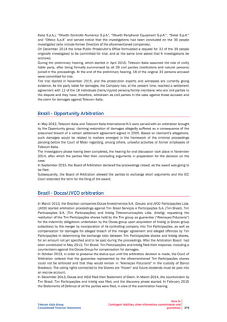 Telecom Italia Group
Consolidated Financial Statements
Note 24
Contingent liabilities, other information, commitments and
guarantees 275
Italia S.p.A.), “Olivetti Controllo Numerico S.p.A”, “Olivetti Peripheral Equipment S.p.A.”, “Sixtel S.p.A.”
and “Olteco S.p.A” and served notice that the investigations had been concluded on the 39 people
investigated (who include former Directors of the aforementioned companies).
On December 2014 the Ivrea Public Prosecutor’s Office formulated a request for 33 of the 39 people
originally investigated to be committed for trial, and at the same time asked that 6 investigations be
archived.
During the preliminary hearing, which started in April 2015, Telecom Italia assumed the role of civilly
liable party, after being formally summonsed by all 26 civil parties (institutions and natural persons)
joined in the proceedings. At the end of the preliminary hearing, 18 of the original 33 persons accused
were committed for trial.
The trial started in November 2015, and the prosecution experts and witnesses are currently giving
evidence. As the party liable for damages, the Company has, at the present time, reached a settlement
agreement with 12 of the 18 individuals (heirs/injured persons/family members) who are civil parties to
the dispute and they have, therefore, withdrawn as civil parties in the case against those accused and
the claim for damages against Telecom Italia.
Brazil - Opportunity Arbitration
In May 2012, Telecom Italia and Telecom Italia International N.V were served with an arbitration brought
by the Opportunity group, claiming restoration of damages allegedly suffered as a consequence of the
presumed breach of a certain settlement agreement signed in 2005. Based on claimant’s allegations,
such damages would be related to matters emerged in the framework of the criminal proceedings
pending before the Court of Milan regarding, among others, unlawful activities of former employees of
Telecom Italia.
The investigatory phase having been completed, the hearing for oral discussion took place in November
2014, after which the parties filed their concluding arguments in preparation for the decision on the
case.
In September 2015, the Board of Arbitration declared the proceedings closed, as the award was going to
be filed.
Subsequently, the Board of Arbitration allowed the parties to exchange short arguments and the ICC
Court extended the term for the filing of the award.
Brazil - Docas/JVCO arbitration
In March 2013, the Brazilian companies Docas Investimentos S.A. (Docas) and JVCO Participações Ltda.
(JVCO) started arbitration proceedings against Tim Brasil Serviços e Participações S.A. (Tim Brasil), Tim
Participações S.A. (Tim Participações) and Intelig Telecomunicações Ltda. (Intelig) requesting the
restitution of the Tim Participações shares held by the Tim group as guarantee (“Alienaçao Fiduciaria”)
for the indemnity obligations undertaken by the Docas group upon acquisition of Intelig (a Docas group
subsidiary) by the merger by incorporation of its controlling company into Tim Participações, as well as
compensation for damages for alleged breach of the merger agreement and alleged offences by Tim
Participações in determining the exchange ratio between Tim Participações shares and Intelig shares,
for an amount not yet specified and to be paid during the proceedings. After the Arbitration Board had
been constituted in May 2013, Tim Brasil, Tim Participações and Intelig filed their response, including a
counterclaim against the Docas Group for compensation for damages.
In October 2013, in order to preserve the status quo until the arbitration decision is made, the Court of
Arbitration ordered that the guarantee represented by the aforementioned Tim Participações shares
could not be enforced and that they would remain in "Alienaçao Fiduciaria" in the custody of Banco
Bradesco. The voting rights connected to the Shares are "frozen" and future dividends must be paid into
an escrow account.
In December 2013, Docas and JVCO filed their Statement of Claim. In March 2014, the counterclaim by
Tim Brasil, Tim Participações and Intelig was filed, and the discovery phase started. In February 2015
the Statements of Defence of all the parties were filed, in view of the examination hearing.
 