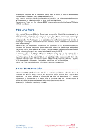Telecom Italia Group
Consolidated Financial Statements
Note 24
Contingent liabilities, other information, commitments and
guarantees 276
In September 2015 there was an examination hearing in Rio de Janeiro, in which the witnesses were
cross-examined and legal and financial experts gave evidence.
In the month of December, the parties filed their final arguments. The TIM group also asked that the
JVCO's application for the appointment of an expert by the Court be rejected.
The statements of costs were filed in January 2016. Tim's counsel believes that the Board of Arbitration
will file its award soon.
Brazil - JVCO Dispute
In the month of September 2013, the Company was served notice of judicial proceedings started by
JVCO Participações Ltda. (JVCO) before the Rio de Janeiro Court against Telecom Italia, Telecom Italia
International and Tim Brasil Serviços e Participações S.A., which asked for their control of Tim
Participações S.A. (Tim Participações) to be declared abusive, and for compensation to be awarded for
the damages caused by the exercise of this power of control, the amount of which should be determined
during the proceedings.
In February 2014 the statements of rejoinder were filed, objecting to the lack of jurisdiction of the court
addressed, and in August the Court of Rio de Janeiro ruled in favour of Telecom Italia, Telecom Italia
International and Tim Brasil, rejecting JVCO's claim. The latter appealed the judgement before a judge of
the first instance, motion which was refused by the judge in September 2014.
In November 2014, JVCO appealed against the judgement of the court of first instance. On 10
December 2014 Telecom Italia, Telecom Italia International and Tim Participações filed both their
respective responses to this appeal and their own appeal against the costs awarded to them in the
judgement of the court of the first instance, deemed to be too low. Subsequently, JVCO filed a response
to the appeal filed by Telecom Italia, Telecom Italia International and Tim Participações.
In June 2015, JVCO withdrew its appeal and as a result the judge closed the case.
Brazil – CAM JVCO Arbitration
In September 2015, JVCO Participações Ltda filed an application for arbitration before the Camara de
Arbitragem do Mercado (CAM), based in Rio de Janeiro, against Telecom Italia, Telecom Italia
International, Tim Brasil Serviços e Participações S.A. and Tim Participações S.A., claiming
compensation for damages due to an alleged abuse of controlling power over Tim Participações. In
October, all the companies entered appearances and filed statements of defence.
Constitution of the Board of Arbitration is underway.
 