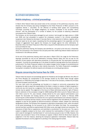 Telecom Italia Group
Consolidated Financial Statements
Note 24
Contingent liabilities, other information, commitments and
guarantees 277
B) OTHER INFORMATION
Mobile telephony - criminal proceedings
In March 2012 Telecom Italia was served notice of the conclusion of the preliminary enquiries, which
showed that the Company was being investigated by the Public Prosecutor of Milan pursuant to the
Legislative Decree n. 231/2001, for the offences of handling stolen goods and counterfeiting
committed, according to the alleged allegations, by fourteen employees of the so-called “ethnic
channel”, with the participation of a number of dealers, for the purpose of obtaining undeserved
commissions from Telecom Italia.
The Company, as the injured party damaged by such conduct, had brought two legal actions in 2008
and 2009 and had proceeded to suspend the employees involved in the criminal proceedings
(suspension later followed by dismissal). It has also filed an initial statement of defence, together with a
technical report by its own expert, requesting that the proceedings against it be suspended, and that
charges of aggravated fraud against the Company be brought against the other defendants. In
December 2012, the Public Prosecutor's Office filed a request for 89 defendants and the Company itself
to be committed for trial.
During the preliminary hearing, the Company was admitted as civil party to the trial and, in November
2013, the conclusions in the interest of the civil party were filed, reaffirming Telecom Italia's total lack of
involvement in the offences claimed.
At the end of the preliminary hearing, which took place in March 2014, the Judge for the Preliminary
Hearings committed for trial all the defendants (including Telecom Italia) who did not ask for the
definition of their position with alternative procedures, on the grounds that “the examination hearing is
necessary”. Currently the proceedings are in the phase of evidence hearings before the Court sitting as a
judicial panel. The Public Prosecutor added to the original charges further charges of counterfeiting and
handling of stolen goods, referring to other identity documents. The Public Prosecutor's investigation
having been completed, the defence experts and witnesses are currently giving evidence
Dispute concerning the license fees for 1998
Telecom Italia has issued civil proceedings against the Presidenza del Consiglio dei Ministri (the office of
the Prime Minister) for compensation of the damage caused by the Italian State through appeal
judgement no.7506/09 by the Consiglio di Stato that, in the view of the Company, violates the principles
of current European community law.
The main claim which the proceedings are founded on is based on community jurisprudence that
recognises the right to assert the responsibility of the State in relation to violation of rights recognised in
community law and injured by a judgement that has become definitive, in respect of which no other
remedy may be applied. The judgement of the Council of State definitively denied the right of Telecom
Italia to restitution of the concession charge for 1998 (totalling 386 million euros for Telecom Italia and
143 million euros for Tim, plus interest), already denied by the Lazio regional administrative court
despite the favourable and binding opinion of the European Court of Justice in February 2008
concerning the conflict between EC Directive 97/13 on general authorisations and individual licences in
the telecommunications services industry, and the national regulations that had deferred, for 1998, the
obligation to pay the fee payable by telecommunications concession holders, despite the intervening
deregulation process. The Company then proposed an alternative compensation claim, within the sphere
of the same proceedings, for tort pursuant to art. 2043 of the Italian Civil Code. The compensation
claimed has been quantified as approximately 529 million euros, plus legal interest and revaluation. The
Avvocatura di Stato filed an appearance and submitted a counterclaim for the same sum. The case is
subject to eligibility analysis by the Court, which declared the inadmissibility of Telecom Italia's main
claim (case for damages for manifest breach of community law pursuant to law 117/88). However, this
decision was amended in favour of the Company on appeal. In March 2015 the Rome Court issued its
judgement in the first instance, declaring the Company's application inadmissible. Telecom Italia has
appealed this decision and the judgement is pending in the closing argument phase.
 