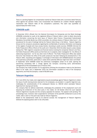 Telecom Italia Group
Consolidated Financial Statements
Note 24
Contingent liabilities, other information, commitments and
guarantees 278
TELETU
There is a pending litigation for compensation started by Telecom Italia with a summons dated February
2012 against the operator Teletu (now incorporated into Vodafone) for unlawful refusals regarding
reactivation with Telecom Italia of the competitor's customers. The claim was quantified as
approximately 93 million euros.
CONSOB audit
In November 2013, officials from the National Commission for Companies and the Stock Exchange
(CONSOB) conducted an audit at the registered offices of Telecom Italia in order to obtain documents
and information concerning the bond issue of Telecom Italia Finance (“Guaranteed Subordinated
Mandatory Convertible Bonds due 2016 convertible into ordinary shares of Telecom Italia S.p.A.”), the
procedures for the sale of holdings held by the Telecom Italia Group in the Sofora - Telecom Argentina
Group and the company's procedures regarding the confidentiality of sensitive information and keeping
of the register of people who have access thereto. According to public sources, CONSOB informed the
Public Prosecutor's Office of Rome of the audit and in December 2013 the latter issued a press release
stating that: "With regard to corporate and financial events involving the companies Telecom and Telco,
the Public Prosecutor's Office points out that there are no subjects under investigation for the offence of
obstructing Supervision nor for any other kind of offence". The Public Prosecutor's Office also stated
that since "last October the office of the public prosecutor has been following the developments in the
Telecom affair, requesting and engaging in exchanges of information with CONSOB between the judicial
and supervisory authorities, particularly in cases where potential offences might have been committed".
In September 2014 CONSOB closed the preliminary investigation phase of its audit, opening the
sanctioning proceeding with a charge against the Company concerning some administrative
infringements of the Consolidated Law on Finance (TUF).
The Company has made provision for its arguments confuting the accusations made by the Sanctions
Office to be made, and in September 2015 the Commission acceded to most of the Company's
arguments, and fined the Company a total of 60,000 euros.
Telecom Argentina
On 3 June 2013, four trade union organisations issued proceedings against Telecom Argentina to obtain
the issue of profit sharing bonds reserved for the employees, as provided in a specific Argentine Law,
challenging the constitutionality of the subsequent Decree no. 395/92 which exempted Telecom
Argentina from issuing such bonds.
The company filed its defence statements, challenging the jurisdiction of the employment court and
disputing the entitlement of the other party in this matter. On 30 October 2013 the court rejected
Telecom Argentina's requests and the company appealed the decision. The appeal is still pending. The
proceedings have, moreover, been suspended for verification of the plaintiffs' entitlement to act on this
matter, after a claim on this point was made by Telecom Argentina.
Based on the assessments made by its external counsel, the management of Telecom Argentina
believes the opposing party's claim to be unfounded.
 