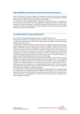 Telecom Italia Group
Consolidated Financial Statements
Note 24
Contingent liabilities, other information, commitments and
guarantees 279
Other liabilities connected with sales of assets and investments
Under the contracts for the sale of assets and companies, the Telecom Italia Group has provided
indemnities to the buyers generally commensurate to a percentage of the purchase price for liabilities,
deriving mainly from legal, tax, social security and labor-related issues.
In connection with these contingent liabilities, totaling about 1,000 million euros, a risk provision has
been allocated in an amount of 36 million euros solely for the cases where an outlay is considered likely.
Moreover, the Telecom Italia Group is committed to providing further indemnities for certain specific
contractual provisions under agreements for the sale of assets and companies, for which the contingent
liabilities cannot at present be determined.
C) COMMITMENTS AND GUARANTEES
Guarantees, net of back-to-back guarantees received, amounted to 8 million euros.
The guarantees provided by third parties to Group companies, amounting to 5,338 million euros,
consisted of guarantees for loans received (2,361 million euros) and of performance under outstanding
contracts (2,977 million euros).
The guarantees provided by third parties for Telecom Italia S.p.A. obligations include two guarantees in
favor of the Ministry of Economic Development for the auction to assign the rights of use for the 800,
1800 and 2600 MHz frequencies. The guarantees amount, respectively, to 182 million euros (for the
request to pay back the total amount owed over a period of 5 years) and 38 million euros (for the
commitment undertaken by the Company to build equipment networks according to eco-sustainability
characteristics). In particular, the Company has made a commitment to achieve energy savings in the
new LTE technologies of approximately 10% on infrastructure and 20% on transmission devices over a
period of 5 years (compared to energy consumed by current technology).
In March 2014, the Interior Ministry issued a bank guarantee of 26 million euros to Fastweb, as a jointly
obliged party with Telecom Italia, following the judgment from the Consiglio di Stato – which suspended
the effects, on appeal by Fastweb, of the ruling of the Lazio Administrative Court that had declared the
invalidity of the "Master Agreement" for the supply of all the electronic communication services –
ordering the issue of a bank guarantee (or other equivalent guarantee) equal to 5% of the financial value
of the Agreement. This guarantee covers the potential payment of the amounts that the Consiglio di
Stato could award to Fastweb in the appeal proceedings.
The Interior Ministry and Telecom Italia are obliged, jointly, to provide the security (or establish another
form of guarantee), on the understanding that the fulfillment of this obligation by one of the parties will
exempt the other from having to establish a second identical guarantee and that if the guarantee is
enforced against the main obliged party, that party shall retain the possibility of acting by way of
recourse against the other party.
 