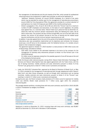 Telecom Italia Group Consolidated
Financial Statements
Note 28
Employee benefits expenses 284
the management of redundancies and the job impacts of the Plan, which provide for professional
retraining aimed at the employment in higher-value activities, as well as the application of:
- “defensive” Solidarity Contracts, for around 30,400 employees, for a period of two years
(which may be extended for another year) for the management of redundancies amounting to
around 2,600 Full Time Equivalents (FTEs); this agreement provides for a vertical reduction of
working hours, for a total of 23 days per year (8.85% of the monthly working hours);
- Article 4, paragraphs 1-7ter, of Law N. 92 of 28 June 2012 (the “Fornero” law) for a maximum
number of 3,287 employees (non-executives), on the basis of current legislation, the parties
have agreed that, on a voluntary basis, Telecom Italia S.p.A. personnel that by December 31,
2018 who meet the minimum pension requirements within the following four years, will be
able to retire early. The company will pay monthly through INPS, and up to the start date of the
pension, the amount of the pension accrued at the time of leaving and the related social
security contributions until the minimum pension requirements are met.
In addition, it was also agreed that at the end of the period of the Solidarity Contracts, if the overall
redundancy plan was successfully implemented and its objectives were achieved, the Company
would pay a one-off bonus to the employees under the Solidarity Contract, of a variable amount
based on their employment category.
The agreement signed on October 27, 2015 resulted in a total provision of 369 million euros (net
of discounting), calculated as follows:
- 318 million euros related to the estimated expenses to be borne by the company for the
management of voluntary early retirements pursuant to Article 4 of the Fornero Law in the
2016-2018 period;
- 51 million euros for expenses arising from the possible payment of one-off bonuses at the end
of the Solidarity Contract period.
• Under the Group's wider restructuring plan, during 2015, Telecom Italia Information Technology, HR
Services and Telecom Italia Sparkle have also signed agreements with the Trade Unions, with the
use of leaving incentives, mobility schemes and early retirements pursuant to Article 4 of the
"Fornero" Law, giving rise to a total of 7 million euros in provisions and expenses.
• Lastly, the 2015-2017 Industrial Plan, approved by the Board of Directors of Olivetti S.p.A. on May
11, 2015, provided for the management of redundancies both through redeployment within Telecom
Italia S.p.A. and other Group companies, as well as through other instruments such as leaving
incentives, mobility schemes and early retirements pursuant to Article 4 of the "Fornero" Law,
resulting in a total of 17 million euros in provisions and expenses.
During the prior year, the Parent company made provisions of 5 million euros for expenses for mobility
under Law 223/91; Olivetti made provisions for 7 million euros, again within the company's
restructuring plan.
The average salaried workforce, including those with temp work contracts, was 61,553 in 2015 (59,285
in 2014). A breakdown by category is as follows:
(number) 2015 2014
Executives 892 892
Middle Management 4,585 4,238
White collars 56,065 54,110
Blue collars 8 36
Employees on payroll 61,550 59,276
Employees with temp work contracts 3 9
Total average salaried workforce 61,553 59,285
Headcount in service at December 31, 2015, including those with temp work contracts, was 65,867
(66,025 at December 31, 2014) with a decrease of 158 employees.
 
