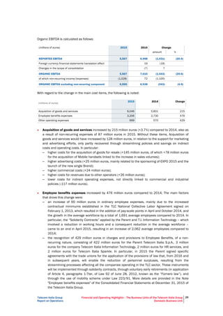 Telecom Italia Group
Report on Operations
Financial and Operating Highlights – The Business Units of the Telecom Italia Group
Domestic Business Unit
29
Organic EBITDA is calculated as follows:
(millions of euros) 2015 2014 Change
amount %
REPORTED EBITDA 5,567 6,998 (1,431) (20.4)
Foreign currency financial statements translation effect 19 (19)
Changes in the scope of consolidation (7) 7
ORGANIC EBITDA 5,567 7,010 (1,443) (20.6)
of which non-recurring income/(expenses) (1,028) 72 (1,100)
ORGANIC EBITDA excluding non-recurring component 6,595 6,938 (343) (4.9)
With regard to the change in the main cost items, the following is noted:
(millions of euros)
2015 2014 Change
Acquisition of goods and services 6,046 5,831 215
Employee benefits expenses 3,206 2,730 476
Other operating expenses 999 570 429
• Acquisition of goods and services increased by 215 million euros (+3.7%) compared to 2014, also as
a result of non-recurring expenses of 87 million euros in 2015. Without these items, Acquisition of
goods and services would have increased by 128 million euros, in relation to the support for marketing
and advertising efforts, only partly recovered through streamlining policies and savings on indirect
costs and operating costs. In particular:
– higher costs for the acquisition of goods for resale (+145 million euros, of which +78 million euros
for the acquisition of Mobile handsets linked to the increase in sales volumes);
– higher advertising costs (+25 million euros, mainly related to the sponsoring of EXPO 2015 and the
launch of the new single Brand);
– higher commercial costs (+24 million euros);
– higher costs for revenues due to other operators (+26 million euros);
– lower costs for indirect operating expenses, not directly linked to commercial and industrial
policies (-117 million euros).
• Employee benefits expenses increased by 476 million euros compared to 2014; The main factors
that drove this change were:
– an increase of 60 million euros in ordinary employee expenses, mainly due to the increased
contractual minimums established in the TLC National Collective Labor Agreement signed on
February 1, 2013, which resulted in the addition of pay-scale points in April and October 2014, and
the growth in the average workforce by a total of 1,691 average employees compared to 2014. In
particular, the “Solidarity Contracts” applied by the Parent and T.I. Information Technology – which
involved a reduction in working hours and a consequent reduction in the average workforce –
came to an end in April 2015, resulting in an increase of 2,062 average employees compared to
2014;
– the recognition of 429 million euros in charges and provisions to Employee Benefits, of a non-
recurring nature, consisting of 422 million euros for the Parent Telecom Italia S.p.A., 3 million
euros for the company Telecom Italia Information Technology, 2 million euros for HR services, and
2 million euros for Telecom Italia Sparkle. In particular, in 2015 the Parent signed specific
agreements with the trade unions for the application of the provisions of law that, from 2016 and
in subsequent years, will enable the reduction of personnel surpluses, resulting from the
streamlining processes affecting all the companies operating in the TLC sector. These instruments
will be implemented through solidarity contracts, through voluntary early retirements (in application
of Article 4, paragraphs 1-7ter, of Law 92 of June 28, 2012, known as the “Fornero law”), and
through the use of mobility scheme under Law 223/91. More details are provided in the Note
"Employee benefits expenses" of the Consolidated Financial Statements at December 31, 2015 of
the Telecom Italia Group.
 