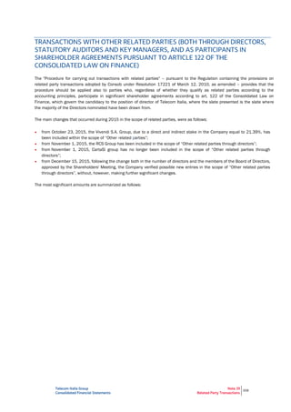 Telecom Italia Group
Consolidated Financial Statements
Note 39
Related Party Transactions
308
TRANSACTIONS WITH OTHER RELATED PARTIES (BOTH THROUGH DIRECTORS,
STATUTORY AUDITORS AND KEY MANAGERS, AND AS PARTICIPANTS IN
SHAREHOLDER AGREEMENTS PURSUANT TO ARTICLE 122 OF THE
CONSOLIDATED LAW ON FINANCE)
The "Procedure for carrying out transactions with related parties" – pursuant to the Regulation containing the provisions on
related party transactions adopted by Consob under Resolution 17221 of March 12, 2010, as amended – provides that the
procedure should be applied also to parties who, regardless of whether they qualify as related parties according to the
accounting principles, participate in significant shareholder agreements according to art. 122 of the Consolidated Law on
Finance, which govern the candidacy to the position of director of Telecom Italia, where the slate presented is the slate where
the majority of the Directors nominated have been drawn from.
The main changes that occurred during 2015 in the scope of related parties, were as follows:
• from October 23, 2015, the Vivendi S.A. Group, due to a direct and indirect stake in the Company equal to 21.39%, has
been included within the scope of “Other related parties”;
• from November 1, 2015, the RCS Group has been included in the scope of “Other related parties through directors”;
• from November 1, 2015, CartaSì group has no longer been included in the scope of “Other related parties through
directors”;
• from December 15, 2015, following the change both in the number of directors and the members of the Board of Directors,
approved by the Shareholders' Meeting, the Company verified possible new entries in the scope of “Other related parties
through directors”, without, however, making further significant changes.
The most significant amounts are summarized as follows:
 
