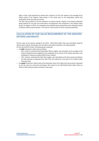 Telecom Italia Group
Consolidated Financial Statements
Note 40
Equity compensation plans 317
office in Italy, could subscribe for shares with a discount of 10% with respect to the average of the
official prices of the Telecom Italia shares in the month prior to the subscription period (the
subscription price was 0.84 euro cents).
The Plan also provided for the free allocation of ordinary shares, subject to the shares subscribed
being retained for one year and continuation of employment with companies in the Telecom Italia
Group. On August 4, 2015, the employees who satisfied these requirements were allocated shares
of Telecom Italia as bonus shares, in the ratio of 1 bonus share for every 3 shares subscribed.
CALCULATION OF FAIR VALUE MEASUREMENT OF THE GRANTED
OPTIONS AND RIGHTS
The fair value of the options relating to the 2014 - 2016 Stock Option Plan was calculated using the
"Monte Carlo method" according to the calculation parameters reported in the following table.
For the 2010-2015 LTI plan, the following was measured:
• the debt component, determined as follows:
– 65%, linked to reaching Total Shareholder Return targets, was calculated as the average of the
levels of expected bonus weighted by the probability of occurrence of the related scenarios; such
probability is measured using the Monte Carlo method;
– 35%, linked to reaching Free Cash Flow targets, was calculated as the bonus level according to
the best estimate of expected Free Cash Flow with reference to the data of the Telecom Italia
three-year plan;
• the equity component, determined as the theoretical value of the right to the bonus share calculated
as the fair value of a 24-month call option (36 months for the 2014-2016 Stock Option Plan) on
Telecom Italia ordinary shares, starting in three years.
 