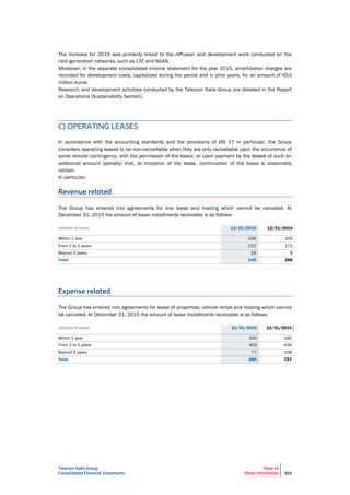 Telecom Italia Group
Consolidated Financial Statements
Note 43
Other information 323
The increase for 2015 was primarily linked to the diffusion and development work conducted on the
next generation networks, such as LTE and NGAN.
Moreover, in the separate consolidated income statement for the year 2015, amortization charges are
recorded for development costs, capitalized during the period and in prior years, for an amount of 653
million euros.
Research and development activities conducted by the Telecom Italia Group are detailed in the Report
on Operations (Sustainability Section).
C) OPERATING LEASES
In accordance with the accounting standards and the provisions of IAS 17 in particular, the Group
considers operating leases to be non-cancellable when they are only cancellable upon the occurrence of
some remote contingency, with the permission of the lessor, or upon payment by the lessee of such an
additional amount (penalty) that, at inception of the lease, continuation of the lease is reasonably
certain.
In particular:
Revenue related
The Group has entered into agreements for line lease and hosting which cannot be canceled. At
December 31, 2015 the amount of lease installments receivable is as follows:
(millions of euros) 12/31/2015 12/31/2014
Within 1 year 106 105
From 2 to 5 years 210 172
Beyond 5 years 24 9
Total 340 286
Expense related
The Group has entered into agreements for lease of properties, vehicle rental and hosting which cannot
be canceled. At December 31, 2015 the amount of lease installments receivable is as follows:
(millions of euros) 12/31/2015 12/31/2014
Within 1 year 200 180
From 2 to 5 years 403 439
Beyond 5 years 77 108
Total 680 727
 