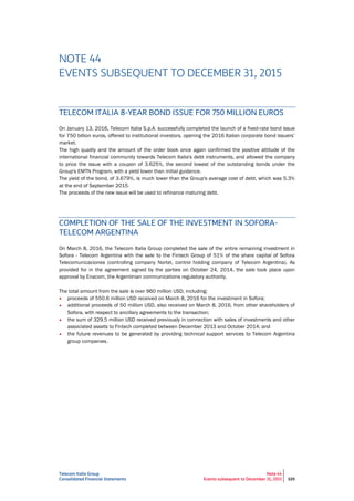 Telecom Italia Group
Consolidated Financial Statements
Note 44
Events subsequent to December 31, 2015 325
NOTE 44
EVENTS SUBSEQUENT TO DECEMBER 31, 2015
TELECOM ITALIA 8-YEAR BOND ISSUE FOR 750 MILLION EUROS
On January 13, 2016, Telecom Italia S.p.A. successfully completed the launch of a fixed-rate bond issue
for 750 billion euros, offered to institutional investors, opening the 2016 Italian corporate bond issuers’
market.
The high quality and the amount of the order book once again confirmed the positive attitude of the
international financial community towards Telecom Italia's debt instruments, and allowed the company
to price the issue with a coupon of 3.625%, the second lowest of the outstanding bonds under the
Group's EMTN Program, with a yield lower than initial guidance.
The yield of the bond, of 3.679%, is much lower than the Group's average cost of debt, which was 5.3%
at the end of September 2015.
The proceeds of the new issue will be used to refinance maturing debt.
COMPLETION OF THE SALE OF THE INVESTMENT IN SOFORA-
TELECOM ARGENTINA
On March 8, 2016, the Telecom Italia Group completed the sale of the entire remaining investment in
Sofora - Telecom Argentina with the sale to the Fintech Group of 51% of the share capital of Sofora
Telecomunicaciones (controlling company Nortel, control holding company of Telecom Argentina). As
provided for in the agreement signed by the parties on October 24, 2014, the sale took place upon
approval by Enacom, the Argentinian communications regulatory authority.
The total amount from the sale is over 960 million USD, including:
• proceeds of 550.6 million USD received on March 8, 2016 for the investment in Sofora;
• additional proceeds of 50 million USD, also received on March 8, 2016, from other shareholders of
Sofora, with respect to ancillary agreements to the transaction;
• the sum of 329.5 million USD received previously in connection with sales of investments and other
associated assets to Fintech completed between December 2013 and October 2014; and
• the future revenues to be generated by providing technical support services to Telecom Argentina
group companies.
 