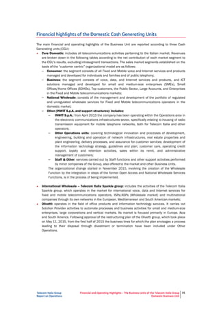 Telecom Italia Group
Report on Operations
Financial and Operating Highlights – The Business Units of the Telecom Italia Group
Domestic Business Unit
31
Financial highlights of the Domestic Cash Generating Units
The main financial and operating highlights of the Business Unit are reported according to three Cash
Generating units (CGU):
• Core Domestic: includes all telecommunications activities pertaining to the Italian market. Revenues
are broken down in the following tables according to the net contribution of each market segment to
the CGU’s results, excluding intrasegment transactions. The sales market segments established on the
basis of the “customer centric” organizational model are as follows:
– Consumer: the segment consists of all Fixed and Mobile voice and Internet services and products
managed and developed for individuals and families and of public telephony;
– Business: the segment consists of voice, data, and Internet services and products, and ICT
solutions managed and developed for small and medium-size enterprises (SMEs), Small
Offices/Home Offices (SOHOs), Top customers, the Public Sector, Large Accounts, and Enterprises
in the Fixed and Mobile telecommunications markets;
– National Wholesale: consists of the management and development of the portfolio of regulated
and unregulated wholesale services for Fixed and Mobile telecommunications operators in the
domestic market;
– Other (INWIT S.p.A. and support structures): includes:
– INWIT S.p.A.: from April 2015 the company has been operating within the Operations area in
the electronic communications infrastructures sector, specifically relating to housing of radio
transmission equipment for mobile telephone networks, both for Telecom Italia and other
operators;
– Other Operations units: covering technological innovation and processes of development,
engineering, building and operation of network infrastructures, real estate properties and
plant engineering, delivery processes, and assurance for customer services; development of
the information technology strategy, guidelines and plan; customer care, operating credit
support, loyalty and retention activities, sales within its remit, and administrative
management of customers;
– Staff & Other: services carried out by Staff functions and other support activities performed
by minor companies of the Group, also offered to the market and other Business Units.
The organizational change started in November 2015, involving the creation of the Wholesale
Function by the integration in steps of the former Open Access and National Wholesale Services
Functions, is in the process of being implemented.
• International Wholesale – Telecom Italia Sparkle group: includes the activities of the Telecom Italia
Sparkle group, which operates in the market for international voice, data and Internet services for
fixed and mobile telecommunications operators, ISPs/ASPs (Wholesale market) and multinational
companies through its own networks in the European, Mediterranean and South American markets;
• Olivetti: operates in the field of office products and information technology services. It carries out
Solution Provider activities to automate processes and business activities for small and medium-size
enterprises, large corporations and vertical markets. Its market is focused primarily in Europe, Asia
and South America. Following approval of the restructuring plan of the Olivetti group, which took place
on May 11, 2015, from the first half of 2015 the business lines for which the plan envisages a
process leading to their disposal through divestment or termination have been included under Other
Operations.
 