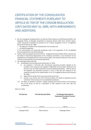 Telecom Italia Group
Consolidated Financial Statements Certification of the consolidated financial statements 331
CERTIFICATION OF THE CONSOLIDATED
FINANCIAL STATEMENTS PURSUANT TO
ARTICLE 81-TER OF THE CONSOB REGULATION
11971 DATED MAY 14, 1999, WITH AMENDMENTS
AND ADDITIONS
1. We, the undersigned, Giuseppe Recchi, as chairman, Marco Patuano, as Chief Executive Officer, and
Piergiorgio Peluso, as Manager responsible for preparing Telecom Italia S.p.A. financial reports,
certify, having also considered the provisions of art. 154-bis, paragraphs 3 and 4, of Legislative
Decree 58 of February 24, 1998:
• the adequacy in relation to the characteristics of the company and
• the effective application
of the administrative and accounting procedures used in the preparation of the consolidated
financial statements for the 2015 fiscal year.
2. Telecom Italia has adopted the Internal Control – Integrated Framework Model (2013), issued by the
Committee of Sponsoring Organizations of the Treadway Commission, as its framework for the
establishment and assessment of its internal control system, with particular reference to the internal
controls for the preparation of the financial statements.
3. The undersigned also certify that:
3.1 Consolidated Financial Statements at December 31, 2015:
a) are prepared in conformity with international accounting principles adopted by the
European Union pursuant to EC regulation 1606/2002 of the European Parliament and
Council of July 19, 2002 (International Financial Reporting Standards – IFRS) as well as
the legislative and prescribed provisions in force in Italy also with reference to the
measures enacted for the implementation of art. 9 of Legislative Decree 38 of February
28, 2005;
b) agree with the results of the accounting records and entries;
c) provide a true and fair view of the financial condition, the results of operations and the
cash flows of the Company and its consolidated subsidiaries;
3.2 the report on operations contains a reliable operating and financial review of the Company
and of the Group, as well as a description of their exposure to the main risks and
uncertainties.
March 17, 2016
The Chairman The Chief Executive Officer The Manager Responsible for
Preparing the Company's Financial
Reports
___________/signed/_______
Giuseppe Recchi
_________/signed/______________
Marco Patuano
____________/signed/___________
Piergiorgio Peluso
 