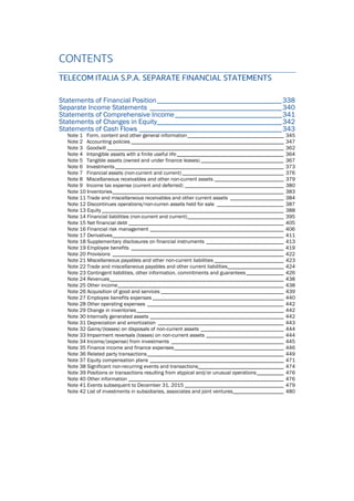 CONTENTS
TELECOM ITALIA S.P.A. SEPARATE FINANCIAL STATEMENTS
Statements of Financial Position___________________________________338
Separate Income Statements _____________________________________340
Statements of Comprehensive Income______________________________341
Statements of Changes in Equity___________________________________342
Statements of Cash Flows ________________________________________343 
Note 1 Form, content and other general information____________________________________ 345 
Note 2 Accounting policies _________________________________________________________ 347 
Note 3 Goodwill __________________________________________________________________ 362 
Note 4 Intangible assets with a finite useful life________________________________________ 364 
Note 5 Tangible assets (owned and under finance leases) _______________________________ 367 
Note 6 Investments_______________________________________________________________ 373 
Note 7 Financial assets (non-current and current)______________________________________ 376 
Note 8 Miscellaneous receivables and other non-current assets __________________________ 379 
Note 9 Income tax expense (current and deferred) _____________________________________ 380 
Note 10 Inventories________________________________________________________________ 383 
Note 11 Trade and miscellaneous receivables and other current assets ____________________ 384 
Note 12 Discontinues operations/non-curren assets held for sale _________________________ 387 
Note 13 Equity____________________________________________________________________ 388 
Note 14 Financial liabilities (non-current and current)____________________________________ 395 
Note 15 Net financial debt __________________________________________________________ 405 
Note 16 Financial risk management __________________________________________________ 406 
Note 17 Derivatives________________________________________________________________ 411 
Note 18 Supplementary disclosures on financial instruments _____________________________ 413 
Note 19 Employee benefits _________________________________________________________ 419 
Note 20 Provisions ________________________________________________________________ 422 
Note 21 Miscellaneous payables and other non-current liabilities __________________________ 423 
Note 22 Trade and miscellaneous payables and other current liabilities_____________________ 424 
Note 23 Contingent liabilities, other information, commitments and guarantees______________ 426 
Note 24 Revenues_________________________________________________________________ 438 
Note 25 Other income______________________________________________________________ 438 
Note 26 Acquisition of good and services ______________________________________________ 439 
Note 27 Employee benefits expenses _________________________________________________ 440 
Note 28 Other operating expenses ___________________________________________________ 442 
Note 29 Change in inventories_______________________________________________________ 442 
Note 30 Internally generated assets __________________________________________________ 442 
Note 31 Depreciation and amortization _______________________________________________ 443 
Note 32 Gains/(losses) on disposals of non-current assets _______________________________ 444 
Note 33 Impairment reversals (losses) on non-current assets _____________________________ 444 
Note 34 Income/(expense) from investments __________________________________________ 445 
Note 35 Finance income and finance expenses_________________________________________ 446 
Note 36 Related party transactions___________________________________________________ 449 
Note 37 Equity compensation plans __________________________________________________ 471 
Note 38 Significant non-recurring events and transactions________________________________ 474 
Note 39 Positions or transactions resulting from atypical and/or unusual operations__________ 476 
Note 40 Other information __________________________________________________________ 476 
Note 41 Events subsequent to December 31, 2015 _____________________________________ 479 
Note 42 List of investments in subsidiaries, associates and joint ventures___________________ 480 
 