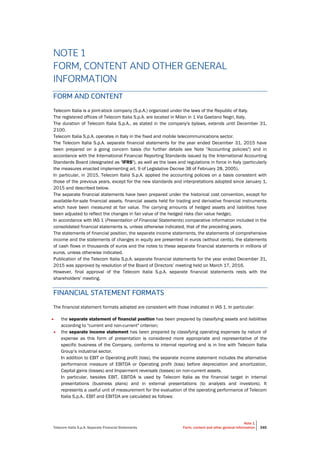 Telecom Italia S.p.A. Separate Financial Statements
Note 1
Form, content and other general information 345
NOTE 1
FORM, CONTENT AND OTHER GENERAL
INFORMATION
FORM AND CONTENT
Telecom Italia is a joint-stock company (S.p.A.) organized under the laws of the Republic of Italy.
The registered offices of Telecom Italia S.p.A. are located in Milan in 1 Via Gaetano Negri, Italy.
The duration of Telecom Italia S.p.A., as stated in the company's bylaws, extends until December 31,
2100.
Telecom Italia S.p.A. operates in Italy in the fixed and mobile telecommunications sector.
The Telecom Italia S.p.A. separate financial statements for the year ended December 31, 2015 have
been prepared on a going concern basis (for further details see Note "Accounting policies") and in
accordance with the International Financial Reporting Standards issued by the International Accounting
Standards Board (designated as "IFRS"), as well as the laws and regulations in force in Italy (particularly
the measures enacted implementing art. 9 of Legislative Decree 38 of February 28, 2005).
In particular, in 2015, Telecom Italia S.p.A. applied the accounting policies on a basis consistent with
those of the previous years, except for the new standards and interpretations adopted since January 1,
2015 and described below.
The separate financial statements have been prepared under the historical cost convention, except for
available-for-sale financial assets, financial assets held for trading and derivative financial instruments
which have been measured at fair value. The carrying amounts of hedged assets and liabilities have
been adjusted to reflect the changes in fair value of the hedged risks (fair value hedge).
In accordance with IAS 1 (Presentation of Financial Statements) comparative information included in the
consolidated financial statements is, unless otherwise indicated, that of the preceding years.
The statements of financial position, the separate income statements, the statements of comprehensive
income and the statements of changes in equity are presented in euros (without cents), the statements
of cash flows in thousands of euros and the notes to these separate financial statements in millions of
euros, unless otherwise indicated.
Publication of the Telecom Italia S.p.A. separate financial statements for the year ended December 31,
2015 was approved by resolution of the Board of Directors’ meeting held on March 17, 2016.
However, final approval of the Telecom Italia S.p.A. separate financial statements rests with the
shareholders’ meeting.
FINANCIAL STATEMENT FORMATS
The financial statement formats adopted are consistent with those indicated in IAS 1. In particular:
• the separate statement of financial position has been prepared by classifying assets and liabilities
according to "current and non-current" criterion;
• the separate income statement has been prepared by classifying operating expenses by nature of
expense as this form of presentation is considered more appropriate and representative of the
specific business of the Company, conforms to internal reporting and is in line with Telecom Italia
Group’s industrial sector.
In addition to EBIT or Operating profit (loss), the separate income statement includes the alternative
performance measure of EBITDA or Operating profit (loss) before depreciation and amortization,
Capital gains (losses) and Impairment reversals (losses) on non-current assets.
In particular, besides EBIT, EBITDA is used by Telecom Italia as the financial target in internal
presentations (business plans) and in external presentations (to analysts and investors). It
represents a useful unit of measurement for the evaluation of the operating performance of Telecom
Italia S.p.A.. EBIT and EBITDA are calculated as follows:
 