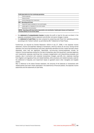 Telecom Italia S.p.A. Separate Financial Statements
Note 1
Form, content and other general information 346
Profit (loss) before tax from continuing operations
+ Finance expenses
- Finance income
+/- Income (Expenses) from investments
EBIT - Operating profit (loss)
+/- Impairment losses (reversals) on non-current assets
+/- Losses (gains) on disposals of non-current assets
+ Depreciation and amortization
EBITDA - Operating profit (loss) before depreciation and amortization, Capital gains (losses) and Impairment
reversals (losses) on non-current assets
• the statement of comprehensive income includes the profit or loss for the year as shown in the
separate consolidated income statement and all other non-owner changes in equity;
• the statement of cash flows has been prepared by presenting cash flows from operating activities
according to the "indirect method", as permitted by IAS 7 (Statement of Cash Flows).
Furthermore, as required by Consob Resolution 15519 of July 27, 2006, in the separate income
statement, income and expenses relating to transactions, which by nature do not occur during normal
operation (non-recurring transactions) have been specifically identified and their impact has been shown
separately, when they are significant. Specifically, non-recurring income/(expenses) include, for
instance: income/expenses arising from the sale of properties, plant and equipment, business segments
and investments; expenses stemming from company reorganization and streamlining processes and
projects, also in connection with corporate transactions (mergers, spin-offs, etc.); expenses resulting
from litigation and regulatory fines and related liabilities; other provisions and related reversals; costs for
the settlement of disputes; and impairment losses on goodwill and/or other intangible and tangible
assets).
Also in reference to the above Consob resolution, the amounts of the balances or transactions with
related parties have been shown separately in the statements of financial position, the separate income
statements and the statements of cash flows.
 