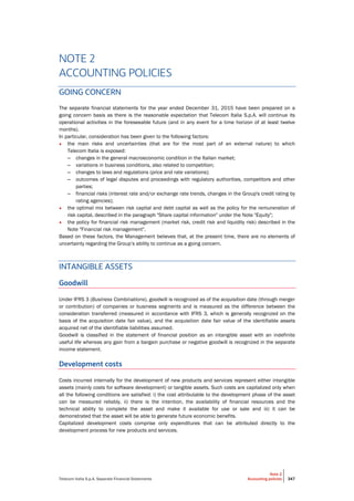 Telecom Italia S.p.A. Separate Financial Statements
Note 2
Accounting policies 347
NOTE 2
ACCOUNTING POLICIES
GOING CONCERN
The separate financial statements for the year ended December 31, 2015 have been prepared on a
going concern basis as there is the reasonable expectation that Telecom Italia S.p.A. will continue its
operational activities in the foreseeable future (and in any event for a time horizon of at least twelve
months).
In particular, consideration has been given to the following factors:
• the main risks and uncertainties (that are for the most part of an external nature) to which
Telecom Italia is exposed:
– changes in the general macroeconomic condition in the Italian market;
– variations in business conditions, also related to competition;
– changes to laws and regulations (price and rate variations);
– outcomes of legal disputes and proceedings with regulatory authorities, competitors and other
parties;
– financial risks (interest rate and/or exchange rate trends, changes in the Group's credit rating by
rating agencies);
• the optimal mix between risk capital and debt capital as well as the policy for the remuneration of
risk capital, described in the paragraph "Share capital information" under the Note "Equity";
• the policy for financial risk management (market risk, credit risk and liquidity risk) described in the
Note "Financial risk management".
Based on these factors, the Management believes that, at the present time, there are no elements of
uncertainty regarding the Group’s ability to continue as a going concern.
INTANGIBLE ASSETS
Goodwill
Under IFRS 3 (Business Combinations), goodwill is recognized as of the acquisition date (through merger
or contribution) of companies or business segments and is measured as the difference between the
consideration transferred (measured in accordance with IFRS 3, which is generally recognized on the
basis of the acquisition date fair value), and the acquisition date fair value of the identifiable assets
acquired net of the identifiable liabilities assumed.
Goodwill is classified in the statement of financial position as an intangible asset with an indefinite
useful life whereas any gain from a bargain purchase or negative goodwill is recognized in the separate
income statement.
Development costs
Costs incurred internally for the development of new products and services represent either intangible
assets (mainly costs for software development) or tangible assets. Such costs are capitalized only when
all the following conditions are satisfied: i) the cost attributable to the development phase of the asset
can be measured reliably, ii) there is the intention, the availability of financial resources and the
technical ability to complete the asset and make it available for use or sale and iii) it can be
demonstrated that the asset will be able to generate future economic benefits.
Capitalized development costs comprise only expenditures that can be attributed directly to the
development process for new products and services.
 