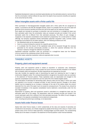 Telecom Italia S.p.A. Separate Financial Statements
Note 2
Accounting policies 348
Capitalized development costs are amortized systematically over the estimated product or service life so
that the amortization method reflects the way which the asset's future economic benefits are expected
to be consumed by the entity.
Other intangible assets with a finite useful life
Other purchased or internally-generated intangible assets with a finite useful life are recognized as
assets, in accordance with IAS 38 (Intangible Assets), where it is probable that the use of the asset will
generate future economic benefits and where the cost of the asset can be measured reliably.
Such assets are recorded at purchase or production cost and amortized on a straight-line basis over
their estimated useful lives; the amortization rates are reviewed annually and revised if the current
estimated useful life is different from that estimated previously. The effect of such changes is
recognized in the separate consolidated income statement prospectively. For a small portion of mobile
offerings, the Company capitalizes directly attributable subscriber acquisition costs, currently mainly
consisting of commissions for the sales network, when the following conditions are met:
• the capitalized costs can be measured reliably;
• there is a contract binding the customer for a specific period of time;
• it is probable that the amount of the capitalized costs will be recovered through the revenues
generated by the services contractually provided, or, where the customer withdraws from the
contract in advance, through the collection of a penalty.
Capitalized subscriber acquisition costs are amortized on a straight-line basis over the foreseen
minimum period of the underlying contract (24-30 months).
In all other cases, subscriber acquisition costs are expensed when incurred.
TANGIBLE ASSETS
Property, plant and equipment owned
Property, plant and equipment owned is stated at acquisition or production cost. Subsequent
expenditures are capitalized only if they increase the future economic benefits embodied in the related
item of property, plant and equipment. All other expenditures are expensed as incurred.
Cost also includes the expected costs of dismantling the asset and restoring the site if a legal or
constructive obligation exists. The corresponding liability is recognized at its present value as a provision
in the statement of financial position. These capitalized costs are depreciated and charged to the
separate consolidated income statement over the useful life of the related tangible assets.
The recalculation of estimates for dismantling costs, discount rates and the dates in which such costs
are expected to be incurred is reviewed annually, at each financial year-end. Changes in the above
liability must be recognized as an increase or decrease of the cost of the relative asset; the amount
deducted from the cost of the asset must not exceed its carrying amount. The excess if any, should be
recorded immediately in the separate consolidated income statement, conventionally under the line
item "Depreciation".
Depreciation of property, plant and equipment owned is calculated on a straight-line basis over the
estimated useful life of the assets. The depreciation rates are reviewed annually and revised if the
current estimated useful life is different from that estimated previously. The effect of such changes is
recognized in the separate consolidated income statement prospectively.
Land, including land pertaining to buildings, is not depreciated.
Assets held under finance leases
Assets held under finance leases, in which substantially all the risks and rewards of ownership are
transferred to the Company, are initially recognized as assets of the Group at fair value or, if lower, at the
present value of the minimum lease payments, including bargain purchase options. The corresponding
liability due to the lessor is included in the statement of financial position under financial liabilities.
 