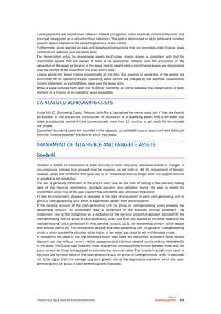 Telecom Italia S.p.A. Separate Financial Statements
Note 2
Accounting policies 349
Lease payments are apportioned between interest (recognized in the separate income statement) and
principal (recognized as a deduction from liabilities). This split is determined so as to produce a constant
periodic rate of interest on the remaining balance of the liability.
Furthermore, gains realized on sale and leaseback transactions that are recorded under finance lease
contracts are deferred over the lease term.
The depreciation policy for depreciable assets held under finance leases is consistent with that for
depreciable assets that are owned. If there is no reasonable certainty over the acquisition of the
ownership of the asset at the end of the lease period, assets held under finance leases are depreciated
over the shorter of the lease term and their useful lives.
Leases where the lessor retains substantially all the risks and rewards of ownership of the assets are
accounted for as operating leases. Operating lease rentals are charged to the separate consolidated
income statement on a straight-line basis over the lease term.
When a lease includes both land and buildings elements, an entity assesses the classification of each
element as a finance or an operating lease separately.
CAPITALIZED BORROWING COSTS
Under IAS 23 (Borrowing Costs), Telecom Italia S.p.A. capitalizes borrowing costs only if they are directly
attributable to the acquisition, construction or production of a qualifying asset, that is an asset that
takes a substantial period of time (conventionally more than 12 months) to get ready for its intended
use or sale.
Capitalized borrowing costs are recorded in the separate consolidated income statement and deducted
from the "finance expense" line item to which they relate.
IMPAIRMENT OF INTANGIBLE AND TANGIBLE ASSETS
Goodwill
Goodwill is tested for impairment at least annually or more frequently whenever events or changes in
circumstances indicate that goodwill may be impaired, as set forth in IAS 36 (Impairment of Assets);
however, when the conditions that gave rise to an impairment loss no longer exist, the original amount
of goodwill is not reinstated.
The test is generally conducted at the end of every year so the date of testing is the year-end closing
date of the financial statements. Goodwill acquired and allocated during the year is tested for
impairment at the end of the year in which the acquisition and allocation took place.
To test for impairment, goodwill is allocated at the date of acquisition to each cash-generating unit or
group of cash-generating units which is expected to benefit from the acquisition.
If the carrying amount of the cash-generating unit (or group of cash-generating units) exceeds the
recoverable amount, an impairment loss is recognized in the separate income statement. The
impairment loss is first recognized as a deduction of the carrying amount of goodwill allocated to the
cash-generating unit (or group of cash-generating units) and then only applied to the other assets of the
cash-generating unit in proportion to their carrying amount, up to the recoverable amount of the assets
with a finite useful life. The recoverable amount of a cash-generating unit (or group of cash-generating
units) to which goodwill is allocated is the higher of fair value less costs to sell and its value in use.
In calculating the value in use, the estimated future cash flows are discounted to present value using a
discount rate that reflects current market assessments of the time value of money and the risks specific
to the asset. The future cash flows are those arising from an explicit time horizon between three and five
years as well as those extrapolated to estimate the terminal value. The long-term growth rate used to
estimate the terminal value of the cash-generating unit (or group of cash-generating units) is assumed
not to be higher than the average long-term growth rate of the segment or market in which the cash-
generating unit (or group of cash-generating units) operates.
 