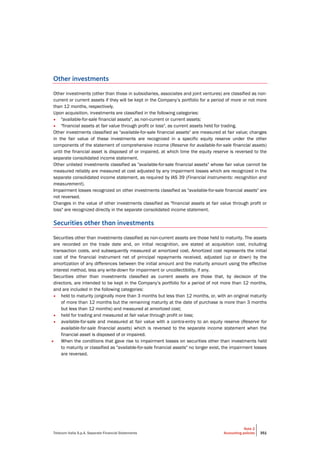 Telecom Italia S.p.A. Separate Financial Statements
Note 2
Accounting policies 351
Other investments
Other investments (other than those in subsidiaries, associates and joint ventures) are classified as non-
current or current assets if they will be kept in the Company’s portfolio for a period of more or not more
than 12 months, respectively.
Upon acquisition, investments are classified in the following categories:
• "available-for-sale financial assets", as non-current or current assets;
• "financial assets at fair value through profit or loss", as current assets held for trading.
Other investments classified as "available-for-sale financial assets" are measured at fair value; changes
in the fair value of these investments are recognized in a specific equity reserve under the other
components of the statement of comprehensive income (Reserve for available-for-sale financial assets)
until the financial asset is disposed of or impaired, at which time the equity reserve is reversed to the
separate consolidated income statement.
Other unlisted investments classified as "available-for-sale financial assets" whose fair value cannot be
measured reliably are measured at cost adjusted by any impairment losses which are recognized in the
separate consolidated income statement, as required by IAS 39 (Financial instruments: recognition and
measurement).
Impairment losses recognized on other investments classified as "available-for-sale financial assets" are
not reversed.
Changes in the value of other investments classified as "financial assets at fair value through profit or
loss" are recognized directly in the separate consolidated income statement.
Securities other than investments
Securities other than investments classified as non-current assets are those held to maturity. The assets
are recorded on the trade date and, on initial recognition, are stated at acquisition cost, including
transaction costs, and subsequently measured at amortized cost. Amortized cost represents the initial
cost of the financial instrument net of principal repayments received, adjusted (up or down) by the
amortization of any differences between the initial amount and the maturity amount using the effective
interest method, less any write-down for impairment or uncollectibility, if any.
Securities other than investments classified as current assets are those that, by decision of the
directors, are intended to be kept in the Company’s portfolio for a period of not more than 12 months,
and are included in the following categories:
• held to maturity (originally more than 3 months but less than 12 months, or, with an original maturity
of more than 12 months but the remaining maturity at the date of purchase is more than 3 months
but less than 12 months) and measured at amortized cost;
• held for trading and measured at fair value through profit or loss;
• available-for-sale and measured at fair value with a contra-entry to an equity reserve (Reserve for
available-for-sale financial assets) which is reversed to the separate income statement when the
financial asset is disposed of or impaired.
• When the conditions that gave rise to impairment losses on securities other than investments held
to maturity or classified as "available-for-sale financial assets" no longer exist, the impairment losses
are reversed.
 