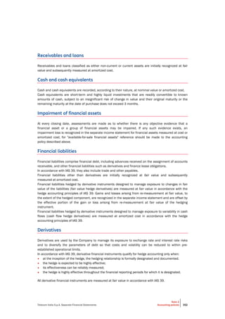 Telecom Italia S.p.A. Separate Financial Statements
Note 2
Accounting policies 352
Receivables and loans
Receivables and loans classified as either non-current or current assets are initially recognized at fair
value and subsequently measured at amortized cost.
Cash and cash equivalents
Cash and cash equivalents are recorded, according to their nature, at nominal value or amortized cost.
Cash equivalents are short-term and highly liquid investments that are readily convertible to known
amounts of cash, subject to an insignificant risk of change in value and their original maturity or the
remaining maturity at the date of purchase does not exceed 3 months.
Impairment of financial assets
At every closing date, assessments are made as to whether there is any objective evidence that a
financial asset or a group of financial assets may be impaired. If any such evidence exists, an
impairment loss is recognized in the separate income statement for financial assets measured at cost or
amortized cost; for "available-for-sale financial assets" reference should be made to the accounting
policy described above.
Financial liabilities
Financial liabilities comprise financial debt, including advances received on the assignment of accounts
receivable, and other financial liabilities such as derivatives and finance lease obligations.
In accordance with IAS 39, they also include trade and other payables.
Financial liabilities other than derivatives are initially recognized at fair value and subsequently
measured at amortized cost.
Financial liabilities hedged by derivative instruments designed to manage exposure to changes in fair
value of the liabilities (fair value hedge derivatives) are measured at fair value in accordance with the
hedge accounting principles of IAS 39. Gains and losses arising from re-measurement at fair value, to
the extent of the hedged component, are recognized in the separate income statement and are offset by
the effective portion of the gain or loss arising from re-measurement at fair value of the hedging
instrument.
Financial liabilities hedged by derivative instruments designed to manage exposure to variability in cash
flows (cash flow hedge derivatives) are measured at amortized cost in accordance with the hedge
accounting principles of IAS 39.
Derivatives
Derivatives are used by the Company to manage its exposure to exchange rate and interest rate risks
and to diversify the parameters of debt so that costs and volatility can be reduced to within pre-
established operational limits.
In accordance with IAS 39, derivative financial instruments qualify for hedge accounting only when:
• at the inception of the hedge, the hedging relationship is formally designated and documented;
• the hedge is expected to be highly effective;
• its effectiveness can be reliably measured;
• the hedge is highly effective throughout the financial reporting periods for which it is designated.
All derivative financial instruments are measured at fair value in accordance with IAS 39.
 