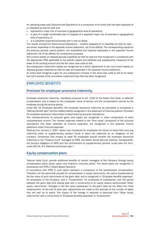Telecom Italia S.p.A. Separate Financial Statements
Note 2
Accounting policies 354
An operating asset sold (Discontinued Operations) is a component of an entity that has been disposed of
or classified as held for sale and:
• represents a major line of business or geographical area of operations;
• is part of a single coordinated plan to dispose of a separate major line of business or geographical
area of operations; or
• is a subsidiary acquired exclusively with a view to resale.
The results arising from Discontinued Operations – whether disposed of or classified as held for sale –
are shown separately in the separate income statement, net of tax effects. The corresponding values for
the previous periods, where present, are reclassified and reported separately in the separate income
statement, net of tax effects, for comparative purposes.
Non-current assets (or disposal groups) classified as held for sale are first recognized in compliance with
the appropriate IFRS applicable to the specific assets and liabilities and subsequently measured at the
lower of the carrying amount and the fair value, less costs to sell.
Any subsequent impairment losses are recognized as a direct adjustment to the non-current assets (or
disposal groups) classified as held for sale and expensed in the separate income statement.
An entity shall recognize a gain for any subsequent increase in fair value less costs to sell of an asset,
but not in excess of the cumulative impairment loss that has been recognized.
EMPLOYEE BENEFITS
Provision for employee severance indemnity
Employee severance indemnity, mandatory pursuant to art. 2120 of the Italian Civil Code, is deferred
compensation and is based on the employees’ years of service and the compensation earned by the
employee during the service period.
Under IAS 19 (Employee Benefits), the employee severance indemnity as calculated is considered a
"Defined benefit plan" and the related liability recognized in the statement of financial position (Provision
for employee severance indemnities) is determined by actuarial calculations.
The remeasurements of actuarial gains and losses are recognized in other components of other
comprehensive income. The interest expenses related to the "time value" component of the actuarial
calculations (the latter classified as Finance expenses), are recognized in the separate income
statement under financial expenses.
Starting from January 1, 2007, Italian Law introduced for employees the choice to direct their accruing
indemnity either to supplementary pension funds or leave the indemnity as an obligation of the
company. Companies that employ at least 50 employees should transfer the employee severance
indemnity to the "Treasury fund" managed by INPS, the Italian Social Security Institute. Consequently,
the Group's obligation to INPS and the contributions to supplementary pension funds take the form,
under IAS 19, of a "Defined contribution plan".
Equity compensation plans
Telecom Italia S.p.A. provide additional benefits to certain managers of the Company through equity
compensation plans (stock option and long-term incentive plans). The above plans are recognized in
accordance with IFRS 2 (Share-Based Payment).
In accordance with IFRS 2, such plans represent a component of the beneficiaries' compensation.
Therefore, for the plans that provide for compensation in equity instruments, the cost is represented by
the fair value of such instruments at the grant date, and is recognized in "Employee benefits expenses",
for employees of the Company, and in "Investments", for employees of subsidiaries, over the period
between the grant date and vesting date with a contra-entry to an equity reserve denominated "Other
equity instruments". Changes in the fair value subsequent to the grant date do not affect the initial
measurement. At the end of each year, adjustments are made to the estimate of the number of rights
that will vest up to expiry. The impact of the change in estimate is deducted from "Other equity
instruments" with a contra-entry to "Employee benefits expenses" or "Investments".
 