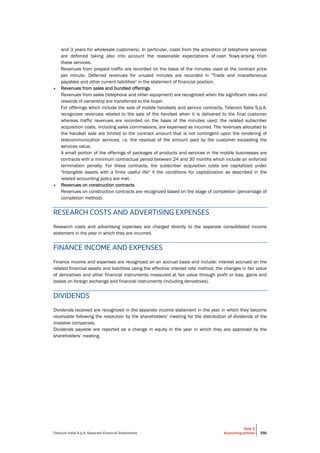 Telecom Italia S.p.A. Separate Financial Statements
Note 2
Accounting policies 356
and 3 years for wholesale customers). In particular, costs from the activation of telephone services
are deferred taking also into account the reasonable expectations of cash flows arising from
these services.
Revenues from prepaid traffic are recorded on the basis of the minutes used at the contract price
per minute. Deferred revenues for unused minutes are recorded in "Trade and miscellaneous
payables and other current liabilities" in the statement of financial position.
• Revenues from sales and bundled offerings
Revenues from sales (telephone and other equipment) are recognized when the significant risks and
rewards of ownership are transferred to the buyer.
For offerings which include the sale of mobile handsets and service contracts, Telecom Italia S.p.A.
recognizes revenues related to the sale of the handset when it is delivered to the final customer
whereas traffic revenues are recorded on the basis of the minutes used; the related subscriber
acquisition costs, including sales commissions, are expensed as incurred. The revenues allocated to
the handset sale are limited to the contract amount that is not contingent upon the rendering of
telecommunication services, i.e. the residual of the amount paid by the customer exceeding the
services value.
A small portion of the offerings of packages of products and services in the mobile businesses are
contracts with a minimum contractual period between 24 and 30 months which include an enforced
termination penalty. For these contracts, the subscriber acquisition costs are capitalized under
"Intangible assets with a finite useful life" if the conditions for capitalization as described in the
related accounting policy are met.
• Revenues on construction contracts
Revenues on construction contracts are recognized based on the stage of completion (percentage of
completion method).
RESEARCH COSTS AND ADVERTISING EXPENSES
Research costs and advertising expenses are charged directly to the separate consolidated income
statement in the year in which they are incurred.
FINANCE INCOME AND EXPENSES
Finance income and expenses are recognized on an accrual basis and include: interest accrued on the
related financial assets and liabilities using the effective interest rate method, the changes in fair value
of derivatives and other financial instruments measured at fair value through profit or loss, gains and
losses on foreign exchange and financial instruments (including derivatives).
DIVIDENDS
Dividends received are recognized in the separate income statement in the year in which they become
receivable following the resolution by the shareholders’ meeting for the distribution of dividends of the
investee companies.
Dividends payable are reported as a change in equity in the year in which they are approved by the
shareholders’ meeting.
 