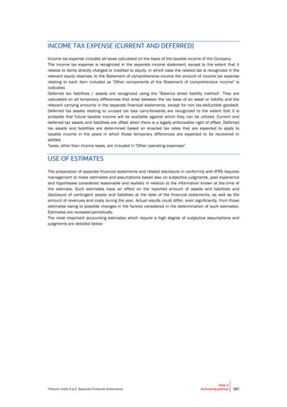 Telecom Italia S.p.A. Separate Financial Statements
Note 2
Accounting policies 357
INCOME TAX EXPENSE (CURRENT AND DEFERRED)
Income tax expense includes all taxes calculated on the basis of the taxable income of the Company.
The income tax expense is recognized in the separate income statement, except to the extent that it
relates to items directly charged or credited to equity, in which case the related tax is recognized in the
relevant equity reserves. In the Statement of comprehensive income the amount of income tax expense
relating to each item included as "Other components of the Statement of comprehensive income" is
indicated.
Deferred tax liabilities / assets are recognized using the "Balance sheet liability method". They are
calculated on all temporary differences that arise between the tax base of an asset or liability and the
relevant carrying amounts in the separate financial statements, except for non tax-deductible goodwill.
Deferred tax assets relating to unused tax loss carry-forwards are recognized to the extent that it is
probable that future taxable income will be available against which they can be utilized. Current and
deferred tax assets and liabilities are offset when there is a legally enforceable right of offset. Deferred
tax assets and liabilities are determined based on enacted tax rates that are expected to apply to
taxable income in the years in which those temporary differences are expected to be recovered or
settled.
Taxes, other than income taxes, are included in "Other operating expenses".
USE OF ESTIMATES
The preparation of separate financial statements and related disclosure in conformity with IFRS requires
management to make estimates and assumptions based also on subjective judgments, past experience
and hypotheses considered reasonable and realistic in relation to the information known at the time of
the estimate. Such estimates have an effect on the reported amount of assets and liabilities and
disclosure of contingent assets and liabilities at the date of the financial statements, as well as the
amount of revenues and costs during the year. Actual results could differ, even significantly, from those
estimates owing to possible changes in the factors considered in the determination of such estimates.
Estimates are reviewed periodically.
The most important accounting estimates which require a high degree of subjective assumptions and
judgments are detailed below:
 