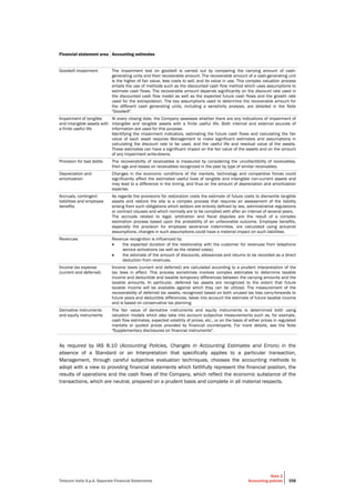 Telecom Italia S.p.A. Separate Financial Statements
Note 2
Accounting policies 358
Financial statement area Accounting estimates
Goodwill impairment The impairment test on goodwill is carried out by comparing the carrying amount of cash-
generating units and their recoverable amount. The recoverable amount of a cash-generating unit
is the higher of fair value, less costs to sell, and its value in use. This complex valuation process
entails the use of methods such as the discounted cash flow method which uses assumptions to
estimate cash flows. The recoverable amount depends significantly on the discount rate used in
the discounted cash flow model as well as the expected future cash flows and the growth rate
used for the extrapolation. The key assumptions used to determine the recoverable amount for
the different cash generating units, including a sensitivity analysis, are detailed in the Note
"Goodwill".
Impairment of tangible
and intangible assets with
a finite useful life
At every closing date, the Company assesses whether there are any indications of impairment of
intangible and tangible assets with a finite useful life. Both internal and external sources of
information are used for this purpose.
Identifying the impairment indicators, estimating the future cash flows and calculating the fair
value of each asset requires Management to make significant estimates and assumptions in
calculating the discount rate to be used, and the useful life and residual value of the assets.
These estimates can have a significant impact on the fair value of the assets and on the amount
of any impairment write-downs.
Provision for bad debts The recoverability of receivables is measured by considering the uncollectibility of receivables,
their age and losses on receivables recognized in the past by type of similar receivables.
Depreciation and
amortization
Changes in the economic conditions of the markets, technology and competitive forces could
significantly affect the estimated useful lives of tangible and intangible non-current assets and
may lead to a difference in the timing, and thus on the amount of depreciation and amortization
expense.
Accruals, contingent
liabilities and employee
benefits
As regards the provisions for restoration costs the estimate of future costs to dismantle tangible
assets and restore the site is a complex process that requires an assessment of the liability
arising from such obligations which seldom are entirely defined by law, administrative regulations
or contract clauses and which normally are to be complied with after an interval of several years.
The accruals related to legal, arbitration and fiscal disputes are the result of a complex
estimation process based upon the probability of an unfavorable outcome. Employee benefits,
especially the provision for employee severance indemnities, are calculated using actuarial
assumptions; changes in such assumptions could have a material impact on such liabilities.
Revenues Revenue recognition is influenced by:
 the expected duration of the relationship with the customer for revenues from telephone
service activations (as well as the related costs);
 the estimate of the amount of discounts, allowances and returns to be recorded as a direct
deduction from revenues.
Income tax expense
(current and deferred)
Income taxes (current and deferred) are calculated according to a prudent interpretation of the
tax laws in effect. This process sometimes involves complex estimates to determine taxable
income and deductible and taxable temporary differences between the carrying amounts and the
taxable amounts. In particular, deferred tax assets are recognized to the extent that future
taxable income will be available against which they can be utilized. The measurement of the
recoverability of deferred tax assets, recognized based on both unused tax loss carry-forwards to
future years and deductible differences, takes into account the estimate of future taxable income
and is based on conservative tax planning.
Derivative instruments
and equity instruments
The fair value of derivative instruments and equity instruments is determined both using
valuation models which also take into account subjective measurements such as, for example,
cash flow estimates, expected volatility of prices, etc., or on the basis of either prices in regulated
markets or quoted prices provided by financial counterparts. For more details, see the Note
"Supplementary disclosures on financial instruments".
As required by IAS 8.10 (Accounting Policies, Changes in Accounting Estimates and Errors) in the
absence of a Standard or an Interpretation that specifically applies to a particular transaction,
Management, through careful subjective evaluation techniques, chooses the accounting methods to
adopt with a view to providing financial statements which faithfully represent the financial position, the
results of operations and the cash flows of the Company, which reflect the economic substance of the
transactions, which are neutral, prepared on a prudent basis and complete in all material respects.
 