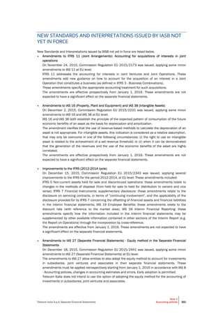 Telecom Italia S.p.A. Separate Financial Statements
Note 2
Accounting policies 360
NEW STANDARDS AND INTERPRETATIONS ISSUED BY IASB NOT
YET IN FORCE
New Standards and Interpretations issued by IASB not yet in force are listed below.
• Amendments to IFRS 11 (Joint Arrangements): Accounting for acquisitions of interests in joint
operations
On November 24, 2015, Commission Regulation EU 2015/2173 was issued, applying some minor
amendments to IAS 11 at EU level.
IFRS 11 addresses the accounting for interests in Joint Ventures and Joint Operations. These
amendments add new guidance on how to account for the acquisition of an interest in a Joint
Operation that constitutes a business (as defined in IFRS 3 - Business Combinations).
These amendments specify the appropriate accounting treatment for such acquisitions.
The amendments are effective prospectively from January 1, 2016. These amendments are not
expected to have a significant effect on the separate financial statements.
• Amendments to IAS 16 (Property, Plant and Equipment) and IAS 38 (Intangible Assets)
On December 2, 2015, Commission Regulation EU 2015/2231 was issued, applying some minor
amendments to IAS 16 and IAS 38 at EU level.
IAS 16 and IAS 38 both establish the principle of the expected pattern of consumption of the future
economic benefits of an asset as the basis for depreciation and amortization.
The amendment clarifies that the use of revenue-based methods to calculate the depreciation of an
asset is not appropriate. For intangible assets, this indication is considered as a relative assumption,
that may only be overcome in one of the following circumstances: (i) the right to use an intangible
asset is related to the achievement of a set revenue threshold; or (ii) when it can be demonstrated
that the generation of the revenues and the use of the economic benefits of the asset are highly
correlated.
The amendments are effective prospectively from January 1, 2016. These amendments are not
expected to have a significant effect on the separate financial statements.
• Improvements to the IFRS (2012-2014 cycle)
On December 15, 2015, Commission Regulation EU 2015/2343 was issued, applying several
improvements to the IFRS for the period 2012-2014, at EU level. These amendments included:
IFRS 5 Non-current assets held for sale and discontinued operations: these amendments relate to
changes in the methods of disposal (from held for sale to held for distribution to owners and vice
versa); IFRS 7 Financial Instruments: supplementary disclosure: these amendments relate to the
disclosure on servicing contracts, in terms of "continuing involvement", and the applicability of the
disclosure provided for by IFRS 7 concerning the offsetting of financial assets and financial liabilities
in the interim financial statements; IAS 19 Employee Benefits: these amendments relate to the
discount rate (with reference to the market area); IAS 34 Interim Financial Reporting: these
amendments specify how the information included in the interim financial statements may be
supplemented by other available information contained in other sections of the Interim Report (e.g.
the Report on Operations) through the incorporation by cross-reference.
The amendments are effective from January 1, 2016. These amendments are not expected to have
a significant effect on the separate financial statements.
• Amendments to IAS 27 (Separate Financial Statements) - Equity method in the Separate Financial
Statements
On December 18, 2015, Commission Regulation EU 2015/2441 was issued, applying some minor
amendments to IAS 27 (Separate Financial Statements) at EU level.
The amendments to IAS 27 allow entities to also adopt the equity method to account for investments
in subsidiaries, joint ventures and associates in their separate financial statements. These
amendments must be applied retrospectively starting from January 1, 2016 in accordance with IAS 8
- Accounting policies, changes in accounting estimates and errors. Early adoption is permitted.
Telecom Italia does not intend to use the option of adopting the equity method for the accounting of
investments in subsidiaries, joint ventures and associates.
 