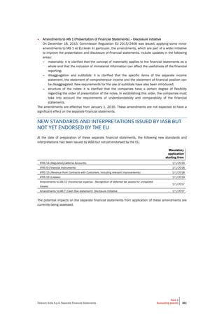 Telecom Italia S.p.A. Separate Financial Statements
Note 2
Accounting policies 361
• Amendments to IAS 1 (Presentation of Financial Statements) – Disclosure initiative
On December 18, 2015, Commission Regulation EU 2015/2406 was issued, applying some minor
amendments to IAS 1 at EU level. In particular, the amendments, which are part of a wider initiative
to improve the presentation and disclosure of financial statements, include updates in the following
areas:
– materiality: it is clarified that the concept of materiality applies to the financial statements as a
whole and that the inclusion of immaterial information can affect the usefulness of the financial
reporting;
– disaggregation and subtotals: it is clarified that the specific items of the separate income
statement, the statement of comprehensive income and the statement of financial position can
be disaggregated. New requirements for the use of subtotals have also been introduced;
– structure of the notes: it is clarified that the companies have a certain degree of flexibility
regarding the order of presentation of the notes. In establishing this order, the companies must
take into account the requirements of understandability and comparability of the financial
statements.
The amendments are effective from January 1, 2016. These amendments are not expected to have a
significant effect on the separate financial statements.
NEW STANDARDS AND INTERPRETATIONS ISSUED BY IASB BUT
NOT YET ENDORSED BY THE EU
At the date of preparation of these separate financial statements, the following new standards and
interpretations had been issued by IASB but not yet endorsed by the EU.
Mandatory
application
starting from
IFRS 14 (Regulatory Deferral Accounts) 1/1/2016
IFRS 9 (Financial Instruments) 1/1/2018
IFRS 15 (Revenue from Contracts with Customers, including relevant improvements) 1/1/2018
IFRS 16 (Leases) 1/1/2019
Amendments to IAS 12 (Income tax expense - Recognition of deferred tax assets for unrealized
losses)
1/1/2017
Amendments to IAS 7 (Cash flow statement): Disclosure Initiative 1/1/2017
The potential impacts on the separate financial statements from application of these amendments are
currently being assessed.
 